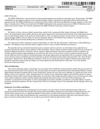 ˆ200FVFj&BDz!oicQ7Š  200FVFj&BDz!oicQ
                                                           NERPRFRS9
EMBRAER S.A.                        RR Donnelley ProFile   10.10.17    NER pf_rend   13-Apr-2012 01:16 EST                    332497 TX 28 2*
FORM 20-F                                                              NYC                                                          HTM ESS 0C
                                                                                                                                   Page 1 of 1


EMB 120 Brasília
     The EMB 120 Brasília is a pressurized twin wing-mounted turboprop aircraft that accommodates up to 30 passengers. The EMB
120 Brasília was developed in response to the commercial airline industry’s demand for a high-speed and fuel-efficient 30-seat
regional aircraft. The EMB 120 Brasília was certified by the FAA in May 1985 and by the Brazilian Aviation Authority in July 1985.
Since its introduction in 1985 we have delivered 352 EMB 120 Brasílias for the regional market and six EMB 120 Brasílias for the
defense and security market. We currently manufacture the EMB 120 Brasília only upon customer request.

Customers
     We believe we have a diverse, global customer base, mainly in the commercial airline market in Europe, the Middle East,
Africa, Asia (particularly China) and the Americas. Our major customers for commercial aircraft include some of the largest regional,
low-cost and mainline airlines in the world. As of December 31, 2011, our largest customers, by firm orders, were Express Jet,
American Eagle, JetBlue Airways, Flybe, US Airways, Republic Airlines, Azul, HNA Group, Lufthansa, Air Canada, Air Lease,
GECAS, KLM, Virgin Australia and Regional (a subsidiary of Air France).

    For a discussion of these significant customer relationships, see “Item 3D. Key Information—Risk Factors—Risks Relating to
Embraer—We depend on key customers and key suppliers, the loss of any of which could harm our business.”

      We generally sell our commercial aircraft pursuant to contracts with our customers on a fixed-price basis, adjusted by an
escalation formula that reflects, in part, inflation in the United States. These contracts generally include an option for our customers to
purchase additional aircraft for a fixed price option, subject to adjustment based on the same escalation formula. In addition, our
contracts include a product support package to cover the entry into service of our aircraft, as well as a general warranty for such
aircraft. Other provisions for specific aircraft performance and design requirements are negotiated with our customers. Finally, some
of our contracts contain cancellation provisions and trade-in options and financial and residual value guarantees. See “Item 3D. Key
Information—Risk Factors—Risks Relating to Embraer—Some of our aircraft sales may be subject to financial and residual value
guarantees and trade-in options that may require us to make significant cash disbursements in the future” for a more detailed
discussion of these provisions.

Sales and Marketing
      Our current marketing strategy is based upon our assessment of the worldwide commercial airline market and our assessment of
the current and future needs of our customers. We actively market our aircraft to international airlines and regional affiliates of major
global airlines through our regional offices in the United States, Europe and Asia. Our success depends, to a significant extent, on our
ability to discern our customers’ needs, including needs for customer service and product support, and to fill those needs in a timely
and efficient manner while maintaining the high quality of our products. Our market and airline analysts focus on the long-term trends
of the market, competitive analysis, product-enhancement planning and airline analysis. In terms of direct marketing to our
customers, we rely heavily on the media, as well as participating in air shows and other cost-effective events that enhance customer
awareness and brand recognition. We have regional sales offices in Le Bourget, France; Fort Lauderdale, Florida; Beijing, China; and
Singapore.

Production, New Orders and Options
      Prior to starting production or development of a new project, we secure letters of intent representing future orders for a
significant number of aircraft. We typically begin taking orders and building a backlog two years before we begin producing a new
aircraft model, aiming to receive a significant number of orders before we deliver the initial aircraft. Once an order is taken, we
reserve a place for that order on the production line, ensuring that we will maintain production sufficient to meet demand. Once a
place is reserved on the production line, we are able to give customers delivery dates for their orders.
                                                                        28
 