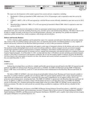 ˆ200FVFj&BDz!y@nwKŠ 200FVFj&BDz!y@nw
                                                          NERPRFRS9
EMBRAER S.A.                       RR Donnelley ProFile   10.10.17    NER pf_rend   13-Apr-2012 01:17 EST                  332497 TX 30 2*
FORM 20-F                                                             NYC                                                        HTM ESS 0C
                                                                                                                                Page 1 of 1

     We expect new developments in this market segment from current and new competitors, including:
     •     Bombardier’s CSeries jet launched in 2008, which seats 110 to 130 passengers, and is expected to enter into service by
           2014;
     •     COMAC’s ARJ21, a 90- to 105-seat regional jet, with the 90-seat version officially scheduled to enter into service in 2012;
           and
     •     Mitsubishi Heavy Industries’ MRJ, a 75- to 92-seat regional jet launched in March 2008, which is expected to enter into
           service by 2015.
     The key competitive factors in the markets in which we participate include design and technological strength, aircraft
operational costs, price of aircraft, including financing costs, customer service and manufacturing efficiency. We believe that we will
be able to compete favorably on the basis of our aircraft performance, efficiency, low operating costs, product development
experience, global customer base, market acceptance, cabin design and aircraft price.

Defense and Security Business
     In 2011, Embraer added capabilities and broadened the scope of its corporate unit dedicated to the defense and security market.
The creation of the new Embraer defense and security unit is an important step towards consolidating Embraer as a key supplier of
defense and security solutions for the Brazilian federal government, as well as other governments worldwide.

      We conceive, design, develop, manufacture and support a wide range of integrated solutions for the defense and security market.
Our products include training/light attack aircraft, aerial surveillance platforms, military transport aircraft, government transport
aircraft and Command, Control, Communications, Computer, Intelligence, Surveillance and Reconnaissance systems, or C4ISR
systems. We offer a complete portfolio of customer services, ranging from maintenance and material solutions to complete Contractor
Logistic Support programs. As of December 31, 2011, we had sold more than 1,150 defense aircraft, including government transport
aircraft, to more than 25 armed forces and operators worldwide. We are also the leading supplier of defense aircraft to the Brazilian
Air Force based on the total number of aircraft in its fleet. Our defense and security business accounted for 14.7% of our revenue for
the year ended December 31, 2011.

Products
C4ISR Systems
      Embraer has developed three cost-effective, reliable and flexible special-mission aircraft based on the ERJ 145 regional aircraft
platform: the EMB 145 Airborne Early Warning and Control, or AEW&C, the EMB 145 Multi Intel and the EMB 145 Maritime
Patrol, or MP. Since its first delivery, a total of 15 such aircraft have been manufactured for the Brazilian, Mexican and Greek Air
Forces.

      We believe EMB 145 AEW&C is the most advanced and affordable Airborne Early Warning and Control aircraft available in
the market. It combines Embraer’s reliable and cost-effective ERJ 145 regional airplane platform with a unique, high-performance,
multi-mode active phased-array AEW radar, a powerful C4I system and a comprehensive set of support systems such as self-
protection and communications, including data links. The EMB 145 AEW&C is operational in the Brazilian, Mexican and Greek Air
Forces. In addition, in 2008 we executed a contract with the Indian Air Force to sell them three units of our EMB 145 AEW&C
aircraft. In December 2011, Embraer performed the maiden flight of the first of three EMB 145 AEW&C aircraft ordered by the
Indian government. The other two such aircraft are currently being assembled in compliance with the delivery schedule for this
contract.
     The EMB 145 Multi Intel, also known as the EMB 145 Remote Sensing/Airborne Ground Surveillance, or RS/AGS, aircraft is
designed to accomplish electronic and reconnaissance missions. It features state-of-the-art sensors for Image Intelligence (IMINT),
Signal Intelligence (SIGINT), and Measurement and Signature Intelligence (MASINT), and is capable of providing real-time imagery
and signals intelligence over ground objectives. It is
                                                                       30
 