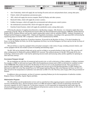 ˆ200FVFj&BDz!&tBw^Š200FVFj&BDz!&tBw
                                                          NERPRFRS9
EMBRAER S.A.                       RR Donnelley ProFile   10.10.17    NER pf_rend   13-Apr-2012 01:17 EST                 332497 TX 32 2*
FORM 20-F                                                             NYC                                                       HTM ESS 0C
                                                                                                                               Page 1 of 1
     •    Aero Vodochody, which will supply the rear fuselage II section and crew and parachutist doors, among other parts;
     •    FAdeA, which will manufacture aerostructure parts;
     •    AEL, which will supply the mission computer, Head-Up Display and other systems;
     •    Rockwell Collins, which will supply the avionics systems;
     •    Liebherr Aerospace, which will supply the environmental and cabin pressure control systems;
     •    the multinational consortium IAE, which will supply the engines; and
     •    Esterline Control Systems, which will supply the autothrottle system, among others parts.
     Following the selection of suppliers described above, the Brazilian company, AEL Sistemas, was selected to supply three more
components to the KC-390 jet: the Self-Protection System (SPS); the Directed Infrared Countermeasures (DIRCM); and the Head-Up
Display (HUD). Embraer Defense and Security signed a partnership contract with our subsidiary OGMA – Indústria Aeronáutica de
Portugal and the Portuguese company EEA – Empresa de Engenharia Aeronáutica. According to this agreement EEA will develop the
engineering project for the KC-390’s components, which will be manufactured by OGMA.
     The KC-390 program already has 52 purchase intentions: 28 aircraft for the Brazilian Air Force, 12 for the Colombian Air
Force, six for the Chilean Air Force, two for the Argentinean Air Force, two for the Portuguese Air Force and two for the Air Force of
the Czech Republic.
      This jet will have a cargo bay equipped with an aft ramp to transport a wide variety of cargo, including armored vehicles, and
will be equipped with the most modern systems for handling and launching cargos.

      The KC-390 can be refueled in flight and can be used for in-flight or on-ground refueling of other aircraft. The cargo bay will
allow configurations for Medical Evacuation (MEDEVAC) missions. The technical advances of the KC-390 include fly-by-wire
technology, which lessens pilots’ work load by optimizing mission results and increasing safety and the capability for operating on
short and rustic runways.

Government Transport Aircraft
      We are marketing our wide line of commercial and executive jets, as well as derivatives of these airplanes, to defense customers.
For example, in 2008, we delivered one Legacy 600 to the Ecuadorian government and in 2009 we delivered two modified versions
of the EMBRAER 190 commercial aircraft to the Brazilian Air Force to serve as the presidential aircraft. These aircraft have a
spacious and comfortable cabin, including space for meetings and a private area for the Brazilian president. In 2009, Embraer also
delivered two ERJ 135s to the Thai Armed Forces for VIP transport and four Phenom 100s to the Pakistani Air Force. In 2010, two
other aircraft for the transportation of authorities were delivered: an ERJ 135 to the Thai Navy and a Legacy 600 to the government of
Panama.

     In addition to these governments, our base of customers operating Embraer jets for the transportation of authorities includes
Belgium, Greece, Colombia, Angola, Nigeria and India.

Modernization Programs
      We offer military aircraft modernization services and we currently have three ongoing programs contracted with the Brazilian
Air Force and Brazilian Navy. The first program, known as F-5BR and signed in 2000, is focused on performing structural and
electronics upgrades for 46 F-5 fighter jets. As the prime contractor, we are responsible for integrating the multi-mode radar, the
advanced navigation and attack systems, and the enhanced self-protection systems into the existing aircraft platform. In 2011, four
modernized F-5 fighter jets were delivered, with three
                                                                       32
 