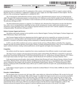 ˆ200FVFj&BF0q$3HQ*Š
                                                                                                                  200FVFj&BF0q$3HQ
                                                          NYCFBUAC350897
EMBRAER S.A.                       RR Donnelley ProFile   10.10.16         NER feucs0nd   13-Apr-2012 10:55 EST                332497 TX 33 3*
FORM 20-F                                                                  NYC                                                       HTM ESS 0C
                                                                                                                                    Page 1 of 1
remaining aircraft to be delivered in 2012. In continuation of this contract, in the beginning of 2011 we signed a contract with the
Brazilian Air Force to modernize 11 additional F-5 fighters jets and to supply one more flight simulator for these fighters. The first
delivery of this second group of upgraded jets is scheduled for 2013.

     The second program with the Brazilian Air Force, known as the A-1M modernization program, focuses on modernizing the
AMX. The goal of this modernization project is to keep the fleet of 43 AMX jets on active duty for another 20 years. By the end of
2011, ten AMX jets were already at our facilities to start revitalization activities and subsequent modernization for this third program.
The deliveries will begin in 2013.

     The third modernization program is to upgrade 12 A-4 Skyhawk (AF-1 Brazilian Navy Designation) aircraft of the Brazilian
Navy with a view to incorporating new technology for these aircraft, including new avionics, radars, power production and
autonomous oxygen generating systems. We reached an important milestone at the end of 2011 with the completion of the project
configuration phase. The deliveries will begin in 2013.

Defense Customer Support and Services
   Our defense and security customer service portfolio involves Material Support, Training, Field Support, Technical Support and
MRO–Maintenance, Repair and Overhaul.
     Our Customer Support and Services department provide the support and services required by our customers for aircraft
operational success, ensuring readiness and sustained mission capability. The provision of world-class support and services to our
customers is essential to our business strategy and the maintenance of enduring relationships with customers.
      In 2011, our sales efforts resulted in new services contracts for the air forces of Brazil, Mexico, Colombia, Peru, Argentina,
Thailand and other government operators from Ecuador, Panama, Colombia and Equatorial Guinea. These services included supplies,
repairs, technical assistance, training, technical publications, aircraft upgrades and supply chain management.

Competition
     Our military aircraft face rigorous competition from various manufacturers from different countries in each market segment.
      The Super Tucano competes in the basic/advanced training market with the Pilatus PC-9M (basic) and the PC-21 (advanced)
aircraft from Switzerland, the Beechcraft T-6A/B (basic/advanced) from the U.S., and the Korea Aerospace Industries’ KT-1 (basic).
In the Light Attack market, the Super Tucano competes with the Beechcraft AT-6 and Korea Aerospace Industries’ KO-1.
     In the special mission aircraft market, which includes Airborne Early Warning & Control, Remote Sensing, Airborne Ground
Surveillance, Maritime Patrol, Anti-Surface Warfare and Multi-mission Aircraft, there are several platforms with a wide range of
sensor combinations that compete with our products: the Bombardier Global Express, Boeing 737, Northrop Grumman E-2C/D
Hawkeye, Gulfstream G550, SAAB 2000, Alenia ATR 42 and 72, EADS CASA CN-235 and C-295, and the Bombardier Dash 8,
among others.
     In the military transport segment, our competitors include the Lockheed Martin C-130, the Airbus A400M, the Alenia C-27J and
the CASA C-295.

Executive Aviation Business
     We developed a line of executive jets: the Legacy 600, a super midsize jet, followed by the Phenom 100, an entry-level jet and
the Phenom 300, a light jet. The Lineage 1000, an ultra-large jet, was added as the largest executive jet in our executive jet portfolio
and, during 2008, we launched the Legacy 450 and Legacy 500, a mid-light and a mid-size jet, respectively, that we believe will
establish our executive jet portfolio as one of the most comprehensive in the executive aviation industry. The Legacy 450 and 500
development program continues on track, with more than 650 employees fully engaged in these projects, and in December, 2011, we
performed the roll-out of the Legacy 500 from our production hangar at the São José dos Campos headquarters, in Brazil. This
milestone allowed development and test engineers to perform important ground tests prior to the aircraft’s first flight,
                                                                            33
 