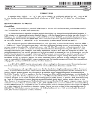 ˆ200FVFj&BF0rk46QgŠ
                                                                                                                  200FVFj&BF0rk46Q
                                                          NYCFBUAC350875
EMBRAER S.A.                       RR Donnelley ProFile   10.10.16         NER wernm0nd   13-Apr-2012 10:58 EST                  332497 TX 1 4*
FORM 20-F                                                                  NYC                                                        HTM ESS 0C
                                                                                                                                     Page 1 of 1
                                                              INTRODUCTION
      In this annual report, “Embraer,” “we,” “us” or “our” refer to Embraer S.A. All references herein to the “real,” “reais” or “R$”
are to the Brazilian real, the official currency of Brazil. All references to “US$,” “dollars” or “U.S. dollars” are to United States
dollars.

Presentation of Financial and Other Data
Financial Data
     Our audited consolidated financial statements at December 31, 2011 and 2010 and for each of the years ended December 31,
2011, 2010, and 2009 are included in this annual report.

     Our consolidated financial statements have been prepared in accordance with International Financial Reporting Standards, or
IFRS, as issued by the International Accounting Standards Board, or IASB. Our financial statements for the year ended December 31,
2010 are our first annual financial statements that comply with IFRS as issued by the IASB. As permitted by the applicable rules,
when making the transition from U.S. GAAP to IFRS, we did not include in this annual report our financial statements as of and for
the years ended December 31, 2008 and 2007, as they were prepared in accordance with U.S. GAAP and not IFRS.

     After analyzing our operations and businesses with regard to the applicability of International Accounting Standards, or IAS, 21
– “The Effects of Changes in Foreign Exchange Rates,” particularly in relation to the factors involved in determining our functional
currency, management concluded that our functional currency is the U.S. dollar. This conclusion was based on an analysis of the
following factors, as set forth in IAS 21: (1) the currency that mainly influences the sale prices of our goods and services, (2) the
currency of the countries whose competitive forces mainly determine the sale prices of our goods and services, (3) the currency that
mainly influences prices of raw materials and other costs involved in providing our goods and services, (4) the currency in which the
funds for financial operations are principally obtained, and (5) the currency in which revenue from operations is usually received.
Items included in the financial statements of each of our subsidiaries are measured using the currency of the primary economic
environment in which such subsidiary operates. Our audited consolidated financial statements included elsewhere in this annual
report are presented in U.S. dollars, which is our presentation currency. Our financial statements and financial data presented herein
and prepared in accordance with IFRS do not reflect the effects of inflation.

     In our 2011, 2010 and 2009 financial statements, gains or losses resulting from the remeasurement of the monetary items and
from foreign currency transactions have been reported in the consolidated statement of income as single line items.

      For certain purposes, such as providing reports to our Brazilian shareholders, filing financial statements with the Comissão de
Valores Mobiliários (Brazilian securities commission), or CVM, and determining dividend payments and other distributions and tax
liabilities in Brazil, we have prepared, and will continue to be required to prepare, financial statements in accordance with Law
No. 6,404 of December 15, 1976, as amended, or Brazilian Corporate Law. Effective 2008, significant changes were introduced to the
accounting aspects of the Brazilian Corporate Law by Law 11,638 of December 28, 2007. In addition, in 2008 certain changes to the
accounting principles, as well as other changes to the accounting practices adopted in Brazil, or Brazilian GAAP, were introduced by
the Comitê de Pronunciamentos Contábeis (Brazilian Accounting Standards Setting Board), and have become effective in 2010.
These changes to the accounting aspects of the Brazilian Corporate Law and Brazilian GAAP impacted our parent company financial
statements as of and for the years ended December 31, 2011, 2010 and 2009 and the basis of our distribution of minimum mandatory
dividends. Other than that, such changes had no effect on our consolidated financial statements prepared in accordance with IFRS that
are included elsewhere in this annual report. Our parent company financial statements as of and for the years ended December 31,
2011, 2010 and 2009 which are prepared in accordance with the Brazilian Corporate Law, which are not included in this annual
report, differ from those prepared in accordance with IFRS.
                                                                            1
 