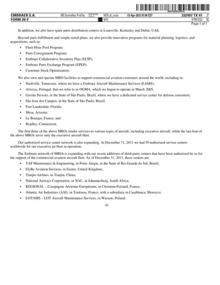 ˆ200FVFj&BDzt4XYwŠ200FVFj&BDzt4XYw
                                                            NERPRFRS6
EMBRAER S.A.                         RR Donnelley ProFile   10.10.17    NER pf_rend   13-Apr-2012 01:04 EST                  332497 TX 41 2*
FORM 20-F                                                               NYC                                                        HTM ESS 0C
                                                                                                                                  Page 1 of 1
     In addition, we also have spare parts distribution centers in Louisville, Kentucky and Dubai, UAE.

     Beyond parts fulfillment and simple rental plans, we also provide innovative programs for material planning, logistics, and
acquisitions, such as:
      •    Fleet-Hour Pool Program;
      •    Parts Consignment Program;
      •    Embraer Collaborative Inventory Plan (ECIP);
      •    Embraer Parts Exchange Program (EPEP);
      •    Customer Stock Optimization;
     We also own and operate MRO facilities to support commercial aviation customers around the world, including in:
      •    Nashville, Tennessee, where we have a Embraer Aircraft Maintenance Services (EAMS);
      •    Alverca, Portugal, that we refer to as OGMA, which we began to operate in March 2005;
      •    Gavião Peixoto, in the State of São Paulo, Brazil, where we have a dedicated service center for defense customers;
      •    São José dos Campos, in the State of São Paulo, Brazil;
      •    Fort Lauderdale, Florida;
      •    Mesa, Arizona;
      •    Le Bourget, France; and
      •    Bradley, Connecticut.
     The first three of the above MROs render services to various types of aircraft, including executive aircraft, while the last four of
the above MROs serve only the executive aircraft fleet.

     Our authorized service center network is also expanding. At December 31, 2011 we had 59 authorized service centers
worldwide for our executive jet fleet in operation.
      The Embraer network of MROs is expanding with our recent additions of third-party centers that have been authorized by us for
the support of the commercial aviation aircraft fleet. As of December 31, 2011, these centers are
      •    TAP Maintenance & Engineering, in Porto Alegre, in the State of Rio Grande do Sul, Brazil;
      •    FlyBe Aviation Services, in Exeter, United Kingdom;
      •    Tianjin Airlines, in Tianjin, China;
      •    National Airways Corporation, or NAC, in Johannesburg, South Africa;
      •    REGIONAL – Compagnie Aérienne Européenne, in Clermont-Ferrand, France;
      •    Atlantic Air Industries (AAI), in Toulouse, France, with a subsidiary in Casablanca, Morocco;
      •    LOTAMS – LOT Aircraft Maintenance Services, in Warsaw, Poland;
                                                                         41
 