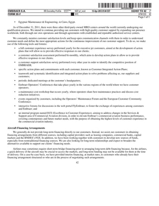 ˆ200FVFj&BDztBBlQ7Š200FVFj&BDztBBlQ
                                                          NERPRFRS6
EMBRAER S.A.                       RR Donnelley ProFile   10.10.17    NER pf_rend   13-Apr-2012 01:04 EST                  332497 TX 42 2*
FORM 20-F                                                             NYC                                                        HTM ESS 0C
                                                                                                                                Page 1 of 1
      •   Egyptair Maintenance & Engineering, in Cairo, Egypt.

      As of December 31, 2011, there were three other third-party owned MRO centers around the world currently undergoing our
qualification process. We intend to continue providing our customers with high quality customer support by expanding our presence
worldwide, both through our own operations and through agreements with established and reputable authorized service centers.

     We constantly monitor customer satisfaction levels and keep open communication channels with them in order to understand
customer needs and define the most appropriate actions for the continuous improvement of our customer support. To do so, we make
use of the following tools and forums:
      •   a full customer experience survey performed yearly for the executive jet customers, aimed at the development of action
          plans that will allow us to provide effective responses to our clients;
      •   a customer satisfaction assessment performed bi-monthly, which aims to develop action plans to allow us to provide
          effective responses to our clients;
      •   a customer support satisfaction survey performed every other year in order to identify the competitive position of
          EMBRAER;
      •   specific action plans and commitments with each customer, known as Customer Integrated Action Plans;
      •   teamwork and systematic identification and integrated action plans to solve problems affecting us, our suppliers and
          customers;
      •   periodic dedicated meetings at the customer’s headquarters;
      •   Embraer Operators’ Conferences that take place yearly in the various regions of the world where we have customer
          operators;
      •   a maintenance cost workshop that occurs yearly, where operators share best maintenance practices and discuss cost
          reduction initiatives;
      •   events organized by customers, including the Operators’ Maintenance Forum and the European Customer Community
          Conference;
      •   interactive forums for discussions in the web portal FlyEmbraer, to foster the exchange of experiences among customers
          and Embraer; and
      •   an internal program named ECE (Excellence in Customer Experience), aiming to address changes in the Services &
          Support area of Commercial Aviation division, in order to elevate Embraer’s commercial aviation business performance,
          covering contemporary and future market needs, with the purpose of obtaining the highest levels of customer experience in
          the commercial aviation industry.

Aircraft Financing Arrangements
      We generally do not provide long-term financing directly to our customers. Instead, we assist our customers in obtaining
financing arrangements from different sources, including capital providers such as leasing companies, commercial banks, capital
markets and the BNDES’s FGE. In addition, we have been working together with customers to develop new sources of funds,
especially from nontraditional financing sources. We are also looking for long-term relationships and expect to broaden the
alternatives available to support our clients’ financing needs.

      Airlines may sometimes require short-term bridge financing prior to arranging long-term debt financing because, for the airlines,
a quick delivery of the aircraft may be crucial to access the markets, and long-term funding may not be available for them at the time
of delivery. On a case-by-case basis, we have provided interim financing, at market rates, to customers who already have their
financing arrangement structured or who are in the process of negotiating such arrangements.
                                                                       42
 