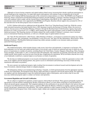 ˆ200FVFj&BF0r8y4w9Š
                                                                                                                  200FVFj&BF0r8y4w
                                                          NYCFBUAC350897
EMBRAER S.A.                       RR Donnelley ProFile   10.10.16         NER feucs0nd   13-Apr-2012 10:56 EST                332497 TX 43 3*
FORM 20-F                                                                  NYC                                                       HTM ESS 0C
                                                                                                                                    Page 1 of 1
      Although we foresee leasing companies and capital markets-related sources increasing their already-significant participation in
aircraft financing in the coming years, we expect that export credit agencies will continue to play an important role in aircraft
financing in 2012, helping fulfill the financing needs of the commercial aviation industry as a whole. The BNDES-exim Program of
financing, which is sponsored by the Brazilian federal government, provides Embraer’s customers with direct financing on financial
terms and conditions which comply with the Aircraft Sector Understanding of the OECD. In 2011, approximately 37% of our
commercial aviation deliveries were supported by the BNDES-exim Program. Brazilian official support only accounted for 18% of
the total deliveries for the EJets program since its launch in 2004.
     In 2011, Embraer delivered two additional aircraft through the “Pure Cover” Brazilian Export Credit Line. With this custom-
made structured transaction, the lender benefits from a 100% guarantee issued by the Secretary of Foreign Affairs (Secretaria de
Assuntos Internacionais) of the Brazilian Ministry of Finance, through the Brazilian Export Credit Insurance Agency (Seguradora
Brasileira de Crédito à Exportação S.A.), or SBCE, which manages the export credit guarantee system on behalf of the Brazilian
federal government. This financing structure will further enhance the credit available to Embraer’s customers, since it increases
access to international financing institutions, as well as to a broader range of capital markets investors.

     See “Item 3D. Key Information—Risk Factors—Risks Relating to Embraer—A downturn in commercial aviation may reduce
our sales and revenue, and, consequently, our profitability, in any given year” and “Item 3D. Key Information—Risk Factors—Risks
Relating to Embraer—The Brazilian federal government may reduce amounts available to our customers under government-
sponsored financing programs.”

Intellectual Property
      Our intellectual property, which includes designs, trade secrets, know-how and trademarks, is important to our business. We
hold trademarks over our name and symbol and the names of our aircraft, some of which are registered and some of which are in the
process of registration in a number of countries, including Brazil, the United States, Canada, Singapore, Hong Kong, China, European
Union and Japan. At December 31, 2011, we had more than 450 trademarks. Our trademarks are generally renewed at the end of their
validity period, which usually runs from ten years from the date of application for registration. We do not believe that the loss of any
of our trademarks would have a material impact on our business or results of operations.

    We develop our intellectual property in our research, development and production process. Under the agreements we have with
some of our suppliers and risk-sharing partners, they grant us access to information and technology necessary to better develop,
manufacture and market our products.
     We aim to protect our intellectual property rights resulting from investments in technical research and development and in the
form of inventions, industrial design, brands or computer programs.
     We hold patents relating to our manufacturing technology. Currently, we hold registered patents from the appropriate registries
in Brazil, the United States, the European Union, Russia, Japan and China in connection with aircraft interior design. We require that
our suppliers and risk-sharing partners respect the intellectual property rights of third parties, and we believe that we have the
necessary intellectual property rights to conduct our business and operations.

Government Regulation and Aircraft Certification
      We are subject to regulation by regulatory aviation agencies, both in Brazil and abroad. These agencies principally regulate the
type design of aircraft and their manufacturing. Besides certification in Brazil, we must obtain certification in each jurisdiction in
which our aircraft operate commercially. The competent authority for the certification of our aircraft in Brazil is the Agência Nacional
de Aviação Civil (National Civil Aviation Agency), created in 2005 under the Ministry of Defense to regulate, supervise and certify
aircraft, aircraft parts, manufacturers and operations. The aviation authorities in other countries include the FAA in the United States,
and the EASA for the European Union. Some countries simply validate and complement original certification of the Brazilian
Aviation
                                                                            43
 