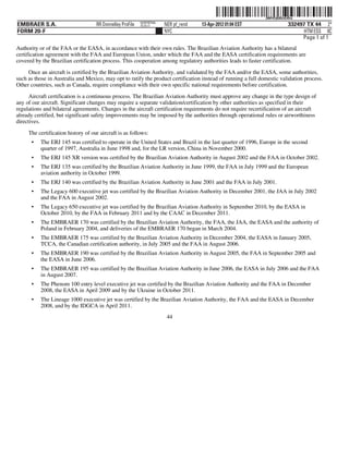 ˆ200FVFj&BDztL#DwDŠ200FVFj&BDztL#Dw
                                                           NERPRFRS6
EMBRAER S.A.                        RR Donnelley ProFile   10.10.17    NER pf_rend   13-Apr-2012 01:04 EST                  332497 TX 44 2*
FORM 20-F                                                              NYC                                                        HTM ESS 0C
                                                                                                                                 Page 1 of 1
Authority or of the FAA or the EASA, in accordance with their own rules. The Brazilian Aviation Authority has a bilateral
certification agreement with the FAA and European Union, under which the FAA and the EASA certification requirements are
covered by the Brazilian certification process. This cooperation among regulatory authorities leads to faster certification.

     Once an aircraft is certified by the Brazilian Aviation Authority, and validated by the FAA and/or the EASA, some authorities,
such as those in Australia and Mexico, may opt to ratify the product certification instead of running a full domestic validation process.
Other countries, such as Canada, require compliance with their own specific national requirements before certification.

      Aircraft certification is a continuous process. The Brazilian Aviation Authority must approve any change in the type design of
any of our aircraft. Significant changes may require a separate validation/certification by other authorities as specified in their
regulations and bilateral agreements. Changes in the aircraft certification requirements do not require recertification of an aircraft
already certified, but significant safety improvements may be imposed by the authorities through operational rules or airworthiness
directives.

     The certification history of our aircraft is as follows:
      •   The ERJ 145 was certified to operate in the United States and Brazil in the last quarter of 1996, Europe in the second
          quarter of 1997, Australia in June 1998 and, for the LR version, China in November 2000.
      •   The ERJ 145 XR version was certified by the Brazilian Aviation Authority in August 2002 and the FAA in October 2002.
      •   The ERJ 135 was certified by the Brazilian Aviation Authority in June 1999, the FAA in July 1999 and the European
          aviation authority in October 1999.
      •   The ERJ 140 was certified by the Brazilian Aviation Authority in June 2001 and the FAA in July 2001.
      •   The Legacy 600 executive jet was certified by the Brazilian Aviation Authority in December 2001, the JAA in July 2002
          and the FAA in August 2002.
      •   The Legacy 650 executive jet was certified by the Brazilian Aviation Authority in September 2010, by the EASA in
          October 2010, by the FAA in February 2011 and by the CAAC in December 2011.
      •   The EMBRAER 170 was certified by the Brazilian Aviation Authority, the FAA, the JAA, the EASA and the authority of
          Poland in February 2004, and deliveries of the EMBRAER 170 began in March 2004.
      •   The EMBRAER 175 was certified by the Brazilian Aviation Authority in December 2004, the EASA in January 2005,
          TCCA, the Canadian certification authority, in July 2005 and the FAA in August 2006.
      •   The EMBRAER 190 was certified by the Brazilian Aviation Authority in August 2005, the FAA in September 2005 and
          the EASA in June 2006.
      •   The EMBRAER 195 was certified by the Brazilian Aviation Authority in June 2006, the EASA in July 2006 and the FAA
          in August 2007.
      •   The Phenom 100 entry level executive jet was certified by the Brazilian Aviation Authority and the FAA in December
          2008, the EASA in April 2009 and by the Ukraine in October 2011.
      •   The Lineage 1000 executive jet was certified by the Brazilian Aviation Authority, the FAA and the EASA in December
          2008, and by the IDGCA in April 2011.
                                                                        44
 