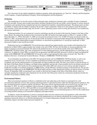 ˆ200FVFj&BDztcfCQ@Š  200FVFj&BDztcfCQ
                                                           NERPRFRS6
EMBRAER S.A.                        RR Donnelley ProFile   10.10.17    NER pf_rend   13-Apr-2012 01:04 EST                    332497 TX 47 2*
FORM 20-F                                                              NYC                                                          HTM ESS 0C
                                                                                                                                   Page 1 of 1
      For a discussion of our capital expenditures relating to property, plant and equipment, see “Item 4A.—History and Development
of the Company—Capital Expenditures (Property, Plant and Equipment and Development).”

Production
      The manufacture of an aircraft consists of three principal stages: production of primary parts, assembly of major components
and final assembly. Primary parts include metal sheets and plates (produced from die-cast molds, stretch forming or various chemical
treatments), parts produced using computerized and non-computerized machines, and prefabricated parts. The primary parts are then
assembled, or mated, with one another to produce the aircraft’s major components, which are in turn joined to create the aircraft’s
basic structure. In the final assembly stage, the aircraft’s various operating systems (such as wiring and electronics) are installed into
the structure and tested.

      Production facilities for our commercial, executive and defense aircraft are located in São José dos Campos in the State of São
Paulo, Brazil. We reduced the production time of aircraft in the ERJ 145 family from eight months in 1996 to 3.1 months in 2004.
From December 31, 1999 to December 31, 2000, we increased our production from 12 to 16 ERJ 145 family aircraft per month. At
March 31, 2001, our production rate was 16 aircraft per month. In response to decreased market demand after the September 11, 2001
terrorist attacks and the related global economic slowdown, we decreased our production to 11 aircraft per month and, in 2005,
decreased it further to nine aircraft per month.

     Production time for our EMBRAER 170 aircraft has been reduced from approximately seven months at the beginning of its
production in March 2004 to approximately four months at the end of 2005. We have the flexibility to increase production in the
future in response to increased demand. We achieved the production rate of 14 aircraft per month at the end of 2008 for the
EMBRAER 170/190 jet family, due to the reorganization of some industrial processes, and the implementation of a third shift in our
workforce. In addition, in June 2006, we entered into an agreement with KHI and KAB, pursuant to which we began assembling the
wings of the EMBRAER 190 and EMBRAER 195 aircraft in order to meet demand for these types of aircraft. See “Item 4B.—
Business Overview—Commercial Aviation Business—Products—EMBRAER 170/190 Jet Family.”
      To accommodate our production of the ERJ 145 regional jet family and our EMBRAER 170/190 jet family, as well as any
production of our executive jets, we have expanded our production facilities and acquired new facilities and will continue to
coordinate with our risk-sharing partners to accommodate any future production needs. We built a new facility in Gavião Peixoto, in
the State of São Paulo, Brazil, to enhance our flight-testing capabilities and provide a final assembly line for our defense aircraft and
of our executive jets. This facility has been operational since November 2002 and consists of a test runway and other features to
handle the assembly of our defense programs, an MRO facility, and the Phenom’s production hangar in Gavião Peixoto. We are also
conducting our flight tests for the EMBRAER 170/190 jet family and have a fully operational executive jet interior factory at Gavião
Peixoto. In September 2000, we purchased a new facility in São José dos Campos in the State of São Paulo, Brazil, where we
currently manufacture small parts and components for our aircraft. Our China joint venture has constructed a production facility for
the ERJ 145 jet family in Harbin, China.

Environmental Matters
      Most environmental regulation in Brazil is established at the state rather than at the federal or municipal level, with
environmental authorities in most states granting operating permits to individual facilities rather than through general regulations. We
have all material permits required to operate our business. The terms of these operating permits are reviewed every year and, as of
December 31, 2011, we were in compliance with our permits. In addition, we adhere internally to international ISO 14000
environmental standards. In 2011, 2010 and 2009 we invested US$5 million, US$4.1 million and US$4.5 million, respectively, in
environmental projects and we expect to spend approximately US$5.5 million on environmental projects in 2012 for the modification
of existing facilities relating to environmental compliance and improvements.

      In addition, certain developments in current or proposed carbon emission reduction laws and regulations could in the future
indirectly affect our business and results. Currently, aircraft manufacturers are not directly affected by the existing environmental
regulatory framework. However, in 2010 the International Civil Aviation Organization, through its Environmental Protection
Committee, began to develop carbon emission standards for
                                                                        47
 