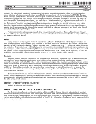 ˆ200FVFj&BDzte=HwÂŠ 200FVFj&BDzte=Hw
                                                           NERPRFRS6
EMBRAER S.A.                        RR Donnelley ProFile   10.10.17    NER pf_rend   13-Apr-2012 01:04 EST                  332497 TX 48 2*
FORM 20-F                                                              NYC                                                        HTM ESS 0C
                                                                                                                                 Page 1 of 1
airplanes. The study of these standards is being carried out concurrently with the implementation of local or regional regulations
aimed at limiting carbon emissions, such as those adopted by the European Union, with its emissions market (EU ETS – European
Union Emissions Trading System). This system establishes goals for emissions reduction by aviation companies. Depending on the
compensatory payments and limits imposed, as well as on the cost of carbon equivalents, regulations of this nature may impact the
growth potential of the air transportation industry as a whole, due to: (1) the internalization of carbon emission-related costs by air
transportation companies, which would reduce their profit margins and, consequently, cut down the demand for new aircraft; or
(2) higher prices of air tickets, charged by air transportation companies in an attempt to pass emission-related costs along to their
passengers, who would in turn seek alternative means of transportation, reducing the demand for air travel and, as a consequence,
causing aircraft sales to decline. The effects of either scenario would likely be a decrease in demand for new aircraft in the affected
markets, thereby negatively affecting our results.

     For information on how climate change may affect our commercial aircraft segment, see “Item 5A. Operating and Financial
Review and Prospects—Operating Results—Current Conditions and Future Trends in the Commercial Airline Industry and Executive
Jet Market—Commercial Aircraft.”

OGMA
      During the process of due diligence prior to the acquisition of OGMA, we identified certain industrial processes that did not
fully meet environmental and occupational safety standards. As part of the negotiations, it was agreed with Empresa Portuguesa de
Defesa–EMPORDEF (Portuguese Defense Company), the seller, that (1) Embraer would spend €1.9 million, the amount estimated by
                                                                                                 €
the parties to be the amount necessary to bring the industrial processes into environmental and occupational safety compliance over a
three-year period, (2) the seller would indemnify OGMA for any losses due to environmental claims over the same three-year period,
(3) Embraer’s liability for pre-acquisition environmental claims would be limited to €4.1 million, and (4) any liability for other pre-
                                                                                      €
acquisition environmental and occupational safety claims in excess of €4.1 million would be paid by the seller.
                                                                        €

Insurance
      We insure all of our plants and equipment for loss and replacement. We also carry insurance to cover all potential damages to
our own fleet of aircraft, including those occurring during commercial and demonstration flights. In addition, we maintain a
comprehensive aviation products liability policy, which covers damage arising out of the manufacture, distribution, sale and servicing
of our aircraft and parts. We also carry natural disaster and business interruption insurance covering property damage and the related
loss of gross income, as defined in the policy, and additional expenses, such as those incurred by us to offset the loss of production
and delivery of aircraft due to partial or total interruption of our business because of material losses caused by an accident. We
consider the amounts of our insurance coverage to be typical for a company of our size and adequate to meet all foreseeable risks
associated with our operations.

      We also maintain officers’ and directors’ liability insurance in the total amount of US$100 million. This insurance covers our
officers and directors for liabilities resulting from wrongful acts, including any act or omission committed or attempted by any officer
or director acting in his or her capacity as officer or director or any matter claimed against an officer or director solely by reason of
his or her serving in such capacity.

ITEM 4.A UNRESOLVED STAFF COMMENTS
     We have no unresolved staff comments.

ITEM 5.      OPERATING AND FINANCIAL REVIEW AND PROSPECTS
      This discussion should be read in conjunction with our audited consolidated financial statements and notes thereto and other
financial information included elsewhere in this annual report. This annual report contains forward-looking statements that involve
risks and uncertainties. Our actual results may differ materially from those discussed in the forward-looking statements as a result of
various factors, including, without limitation, those set forth in “Item 3D. Key Information—Risk Factors” and the matters set forth in
this annual report generally.
                                                                        48
 
