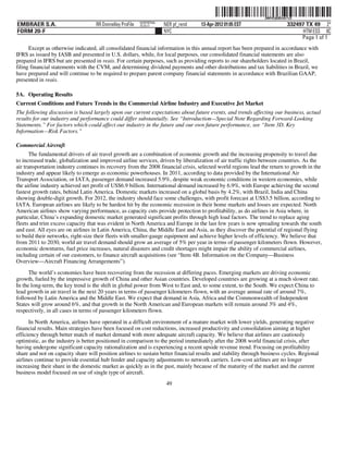 ˆ200FVFj&BDzth!%Q4Š  200FVFj&BDzth!%Q
                                                           NERPRFRS6
EMBRAER S.A.                        RR Donnelley ProFile   10.10.17    NER pf_rend   13-Apr-2012 01:05 EST                    332497 TX 49 2*
FORM 20-F                                                              NYC                                                          HTM ESS 0C
                                                                                                                                   Page 1 of 1
      Except as otherwise indicated, all consolidated financial information in this annual report has been prepared in accordance with
IFRS as issued by IASB and presented in U.S. dollars, while, for local purposes, our consolidated financial statements are also
prepared in IFRS but are presented in reais. For certain purposes, such as providing reports to our shareholders located in Brazil,
filing financial statements with the CVM, and determining dividend payments and other distributions and tax liabilities in Brazil, we
have prepared and will continue to be required to prepare parent company financial statements in accordance with Brazilian GAAP,
presented in reais.

5A. Operating Results
Current Conditions and Future Trends in the Commercial Airline Industry and Executive Jet Market
The following discussion is based largely upon our current expectations about future events, and trends affecting our business, actual
results for our industry and performance could differ substantially. See “Introduction—Special Note Regarding Forward-Looking
Statements.” For factors which could affect our industry in the future and our own future performance, see “Item 3D. Key
Information—Risk Factors.”

Commercial Aircraft
       The fundamental drivers of air travel growth are a combination of economic growth and the increasing propensity to travel due
to increased trade, globalization and improved airline services, driven by liberalization of air traffic rights between countries. As the
air transportation industry continues its recovery from the 2008 financial crisis, selected world regions lead the return to growth in the
industry and appear likely to emerge as economic powerhouses. In 2011, according to data provided by the International Air
Transport Association, or IATA, passenger demand increased 5.9%, despite weak economic conditions in western economies, while
the airline industry achieved net profit of US$6.9 billion. International demand increased by 6.9%, with Europe achieving the second
fastest growth rates, behind Latin America. Domestic markets increased on a global basis by 4.2%, with Brazil, India and China
showing double-digit growth. For 2012, the industry should face some challenges, with profit forecast at US$3.5 billion, according to
IATA. European airlines are likely to be hardest hit by the economic recession in their home markets and losses are expected. North
American airlines show varying performance, as capacity cuts provide protection to profitability, as do airlines in Asia where, in
particular, China’s expanding domestic market generated significant profits through high load factors. The trend to replace aging
fleets and trim excess capacity that was evident in North America and Europe in the last few years is now spreading towards the south
and east. All eyes are on airlines in Latin America, China, the Middle East and Asia, as they discover the potential of regional flying
to build their networks, right-size their fleets with smaller-gauge equipment and achieve higher levels of efficiency. We believe that
from 2011 to 2030, world air travel demand should grow an average of 5% per year in terms of passenger kilometers flown. However,
economic downturns, fuel price increases, natural disasters and credit shortages might impair the ability of commercial airlines,
including certain of our customers, to finance aircraft acquisitions (see “Item 4B. Information on the Company—Business
Overview—Aircraft Financing Arrangements”).
      The world’s economies have been recovering from the recession at differing paces. Emerging markets are driving economic
growth, fueled by the impressive growth of China and other Asian countries. Developed countries are growing at a much slower rate.
In the long-term, the key trend is the shift in global power from West to East and, to some extent, to the South. We expect China to
lead growth in air travel in the next 20 years in terms of passenger kilometers flown, with an average annual rate of around 7%,
followed by Latin America and the Middle East. We expect that demand in Asia, Africa and the Commonwealth of Independent
States will grow around 6%, and that growth in the North American and European markets will remain around 3% and 4%,
respectively, in all cases in terms of passenger kilometers flown.

      In North America, airlines have operated in a difficult environment of a mature market with lower yields, generating negative
financial results. Main strategies have been focused on cost reductions, increased productivity and consolidation aiming at higher
efficiency through better match of market demand with more adequate aircraft capacity. We believe that airlines are cautiously
optimistic, as the industry is better positioned in comparison to the period immediately after the 2008 world financial crisis, after
having undergone significant capacity rationalization and is experiencing a recent upside revenue trend. Focusing on profitability
share and not on capacity share will position airlines to sustain better financial results and stability through business cycles. Regional
airlines continue to provide essential hub feeder and capacity adjustments to network carriers. Low-cost airlines are no longer
increasing their share in the domestic market as quickly as in the past, mainly because of the maturity of the market and the current
business model focused on use of single type of aircraft.
                                                                        49
 