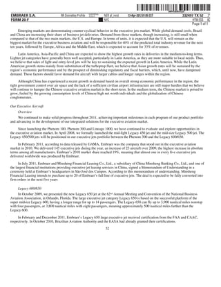 ˆ200FVFj&BDztvjyQ,Š   200FVFj&BDztvjyQ
                                                           NERPRFRS6
EMBRAER S.A.                        RR Donnelley ProFile   10.10.17    NER pf_rend   13-Apr-2012 01:05 EST                      332497 TX 52 2*
FORM 20-F                                                              NYC                                                            HTM ESS 0C
                                                                                                                                     Page 1 of 1
     Emerging markets are demonstrating counter-cyclical behavior in the executive jets market. While global demand cools, Brazil
and China are increasing their share of business jet deliveries. Demand from those markets, though increasing, is still small when
compared to that of the two main markets, the U.S. and Europe. In terms of units, it is expected that the U.S. will remain as the
biggest market for the executive business aviation and will be responsible for 40% of the predicted total industry revenue for the next
ten years, followed by Europe, Africa and the Middle East, which is expected to account for 33% of revenues.
     Latin America, Asia-Pacific and China are expected to show the highest growth rates in deliveries in the medium-to-long terms.
Lighter jet categories have generally been well accepted, particularly in Latin America, as they are more suitable to local needs. Thus,
we believe that sales of light and entry-level jets will be key to sustaining the expected growth in Latin America. While the Latin
American growth stems mainly from substitution of the turboprop fleet, we believe that Asian growth rates will be sustained by the
region’s economic performance and by the prospect of diminishing regulatory and fiscal barriers, which, until now, have dampened
demand. These factors should favor demand for aircraft with larger cabins and longer ranges within the region.
      Although China has experienced a recent growth in demand based on overall strong economic performance in the region, the
tight government control over air space and the lack of a sufficient civilian airport infrastructure are still major hurdles that we believe
will continue to hamper the Chinese executive aviation market in the short-term. In the medium term, the Chinese market is poised to
grow, fueled by the growing consumption levels of Chinese high net worth individuals and the globalization of Chinese
conglomerates.

Our Executive Aircraft
     Overview
     We continued to make solid progress throughout 2011, achieving important milestones in each program of our product portfolio
and advancing in the development of our integrated solutions for the executive aviation market.

     Since launching the Phenom 100, Phenom 300 and Lineage 1000, we have continued to evaluate and explore opportunities in
the executive aviation market. In April 2008, we formally launched the mid-light Legacy 450 jet and the mid-size Legacy 500 jet. The
Legacy 450/500 jets will be positioned in our executive jets portfolio between the Phenom 300 and the Legacy 600/650.

     In February 2011, according to data released by GAMA, Embraer was the company that stood out in the executive aviation
market in 2010. We delivered 145 executive jets during the year, an increase of 23 aircraft over 2009, the highest increase in absolute
terms among all manufacturers. Embraer’s 2010 market share reached 19%, meaning that almost one in every five executive jets
delivered worldwide was produced by Embraer.

      In July 2011, Embraer and Minsheng Financial Leasing Co., Ltd., a subsidiary of China Minsheng Banking Co., Ltd., and one of
the largest financial institutions providing executive jet leasing services in China, signed a Memorandum of Understanding in a
ceremony held at Embraer’s headquarters in São José dos Campos. According to this memorandum of understanding, Minsheng
Financial Leasing intends to purchase up to 20 of Embraer’s full line of executive jets. The deal is expected to be fully converted into
firm orders in the next five years

     Legacy 600/650
     In October 2009, we presented the new Legacy 650 jet at the 62nd Annual Meeting and Convention of the National Business
Aviation Association, in Orlando, Florida. The large executive jet category Legacy 650 is based on the successful platform of the
super midsize Legacy 600, having a longer range for up to 14 passengers. The Legacy 650 can fly up to 3,900 nautical miles nonstop
with four passengers, or 3,800 nautical miles with eight passengers, meaning approximately 500 nautical miles farther than the
Legacy 600.

     In February and December 2011, Embraer’s Legacy 650 large executive jet received certification from the FAA and CAAC,
respectively. In October 2010, Brazilian Aviation Authority and the EASA had already granted their certifications.
                                                                        52
 