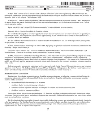 ˆ200FVFj&BDzu96&w=Š    200FVFj&BDzu96&w
                                                          NERPRFRS6
EMBRAER S.A.                       RR Donnelley ProFile   10.10.17    NER pf_rend   13-Apr-2012 01:05 EST                     332497 TX 55 2*
FORM 20-F                                                             NYC                                                           HTM ESS 0C
                                                                                                                                   Page 1 of 1
      In April 2011, Embraer received from the IDGCA the type certification for its ultra-large Lineage 1000 executive jet. This
certification complements the type certifications already awarded to the aircraft by the Brazilian Aviation Authority and the EASA in
December 2008, as well as by the FAA in January 2009.

     In August 2011, Embraer’s ultra-large Lineage 1000 executive jet received the type certification from the CAAC, which paved
the way to register and operate the Linage 1000 in China, and marked an important step for Embraer’s commitment to the Chinese
executive aviation market.

     By the end of 2011, the Lineage 1000 fleet was composed of 14 units distributed in seven countries.

     Customer Service Centers Network for the Executive Aviation
      We have further developed our customer support and services structure to enhance our customers’ satisfaction in operating our
executive jets. In 2011, we completed the certification of approximately 20 new authorized service centers in Brazil, India, U.A.E.,
U.S., Australia, Russia and Indonesia.

      We also celebrated the second anniversary of our Executive Jets Service Center in São José dos Campos, Brazil, and expanded
its operation to a larger hangar.

      In 2010, we reinforced our partnership with Inflite, in UK, by signing an agreement to extend its maintenance capabilities to the
ultra-large Lineage 1000 executive jet.
    Our owned service center in Fort Lauderdale and Mesa in the United States have both received for the third time the FAA
Diamond award, a certificate of excellence related to maintenance technician training.
      In 2009, we announced our new Customer Support Contact Center dedicated to executive jets and offering complete and timely
assistance for their operational, technical and maintenance needs. This Customer Support Contact Center is based at Embraer’s
headquarters, in São José dos Campos. Its priority is to minimize downtime, from the customer’s first contact to the final solution, by
quickly and efficiently applying appropriate resources to critical needs, thus assuring that customers have expert assistance anywhere
in the world.
     Embraer’s executive jets customer support and services structure is ready for the Phenom 300’s entry into service and to support
operations of the Phenom 100, the Legacy 600, the Legacy 650 and the Lineage 1000 operations. The Embraer executive jets service
centers network currently consists of 59 authorized service centers, including five centers owned by us.

Brazilian Economic Environment
    Despite recent signs of mild economic recovery, the global economic slowdown, including the events negatively affecting the
commercial and executive airline industry and the U.S., has adversely affected the global and Brazilian economies and securities
markets, and has resulted in:
      •   increased volatility in the market price of securities;
      •   significant decline in corporate earnings estimates;
      •   substantial losses in important industries, including the air transport and insurance industries; and
      •   significant erosion of consumer confidence.
     As discussed below, any uncertainty surrounding the U.S., Brazilian and global economies could result in the Brazilian federal
government changing existing laws or regulations or imposing new ones, and/or the Central Bank changing base interest rates, which
could adversely affect our operations.
     The Brazilian federal government has frequently intervened in the Brazilian economy and occasionally made drastic changes in
policy and regulations. The Brazilian federal government’s actions to control inflation and affect other policies and regulations have
often involved, among other measures, increases in interest rates, changes in tax policies, price controls, currency devaluations,
capital controls and limits on imports. For example, the
                                                                       55
 