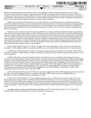 ˆ200FVFj&BDzuG4SQLŠ 200FVFj&BDzuG4SQ
                                                           NERPRFRS6
EMBRAER S.A.                        RR Donnelley ProFile   10.10.17    NER pf_rend   13-Apr-2012 01:05 EST                  332497 TX 56 2*
FORM 20-F                                                              NYC                                                        HTM ESS 0C
                                                                                                                                 Page 1 of 1
Brazilian federal government has the authority, when a serious imbalance in Brazil’s balance of payments occurs, to impose
restrictions on the remittance to foreign investors of the proceeds of their investments in Brazil and on the conversion of Brazilian
currency into foreign currencies. Changes in Brazil’s monetary, credit, tariff and other policies could adversely affect our business, as
could inflation, currency and interest-rate fluctuations, social instability and other political, economic or diplomatic developments in
Brazil, as well as the Brazilian federal government’s response to such developments.
      Rapid changes in Brazilian political and economic conditions that have occurred and may occur in the future will require a
continued assessment of the risks associated with our activities and the adjustment of our business and operating strategy accordingly.
Future developments in Brazilian federal government policies, including changes in the current policy and incentives adopted for
financing the export of Brazilian goods, or in the Brazilian economy, over which we have no control, may have a material adverse
effect on our business.
     Brazilian economic conditions may also be negatively affected by economic and political conditions elsewhere, particularly in
other Latin American and emerging-market countries. Although economic conditions in such countries may differ significantly from
economic conditions in Brazil, the reaction of investors to developments in such countries may have an adverse effect on the market
value of securities of Brazilian issuers. For example, the recent uncertainty in the economies of U.S. and other OECD countries has
caused a retraction of credit on a worldwide basis, significant volatility in the international capital markets (including Brazil) and
diminished investor interest in securities of Brazilian issuers, including ours. Crises in other emerging-market countries also have at
times significantly affected the availability of credit in the Brazilian economy and resulted in considerable outflows of funds and
declines in the amount of foreign currency invested in Brazil.

    In 2007, Brazil’s GDP increased 5.4%, and the real appreciated 17.2% against the U.S. dollar, to R$1.7713 per US$1.00 at
December 31, 2007. Inflation in 2007, as measured by the IPCA, was 4.46%, and the CDI average was 11.9% in the same period.

      In 2008, Brazil’s GDP increased 4.8% and the real exchange rate decreased by 31.9% against the U.S. dollar, to R$2.3370 per
US$1.00 at December 31, 2008. Inflation in 2008, as measured by the IPCA, was 5.90% and the average CDI interest rate was 12.0%
in the same period.
      In 2009, the Brazilian economy demonstrated resilience to the economic crisis in comparison with certain other countries.
Several macroeconomic indicators improved during the year, and despite the deceleration of GDP growth for 2009, the Central Bank
reported in its Focus Report published on January 8, 2010 its expectation of only a small decrease in Brazilian GDP of 0.3% in 2009.
In addition, solid macroeconomic conditions and greater economic stability allowed the Central Bank to return to the strategy of
reducing interest rates, with the effective cumulative SELIC rate reaching 8.75% by the end of July 2009, its lowest historical level.
Similarly, the real strengthened and appreciated by 25.5% against the U.S. dollar during 2009. According to the Central Bank,
international reserves remained above US$200 billion throughout the year (US$238 billion as of December 31, 2009), which
represented a significant increase relative to the end of 2008.

     In 2010, the Brazilian GDP increased 7.5%. The real continued its appreciation trend of 2009, having advanced 4.3% against the
U.S. dollar. Brazilian international reserves were higher in 2010 than in 2009, having increased to US$288.6 billion as of
December 31, 2010 from US$239.1 billion as of December 31, 2009.

     In 2011, Brazil’s GDP increased 2.7%. The real appreciated against the U.S. dollar in the first several months of 2011, but
began to depreciate in August of 2011, reaching R$1.88 per US$1.00 on December 31, 2011, representing a 12.6% depreciation
against the U.S. dollar. The Brazilian economy was characterized by continued inflation during the year 2011, but fears of a global
economic slowdown prompted the Central Bank to begin reducing the SELIC rate near the end of the period. The SELIC rate was at
11.0% on December 31, 2011. Inflation in 2011, as measured by the IPCA was 6.50% and the CDI average was 9.3% in the same
period.

     According to the Focus report published by the Central Bank on April 5, 2012, positive growth of 3.2% is estimated for
Brazilian GDP in 2012 and an inflation rate of 5.06% is expected for the same year.
                                                                        56
 