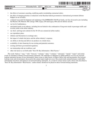 ˆ200FVFj&BDzzly4wNŠ200FVFj&BDzzly4w
                                                          NERPRFRS9
EMBRAER S.A.                       RR Donnelley ProFile   10.10.17    NER pf_rend    13-Apr-2012 01:15 EST                    332497 TX 3 2*
FORM 20-F                                                             NYC                                                          HTM ESS 0C
                                                                                                                                  Page 1 of 1
     •   the effects of customers canceling, modifying and/or rescheduling contractual orders;
     •   the effect of changing priorities or reductions in the Brazilian federal government or international government defense
         budgets on our revenues;
     •   continued successful development and marketing of the EMBRAER 170/190 jet family, our line of executive jets (including
         the Phenom 100, Phenom 300, Lineage 1000, Legacy 450 and Legacy 500) and our defense aircraft;
     •   our level of indebtedness;
     •   anticipated trends in our industry, including but not limited to the continuation of long-term trends in passenger traffic and
         revenue yields in the airline industry;
     •   our short- and long-term outlook for the 30-120 seat commercial airline market;
     •   our expenditure plans;
     •   inflation and fluctuations in exchange rates;
     •   the impact of volatile fuel prices and the airline industry’s response;
     •   our ability to develop and deliver our products on a timely basis;
     •   availability of sales financing for our existing and potential customers;
     •   existing and future governmental regulation;
     •   our relationship with our workforce; and
     •   other risk factors as set forth under “Item 3D. Key Information—Risk Factors.”
     The words “believe,” “may,” “will,” “forecast,” “estimate,” “plan,” “continue,” “anticipate,” “intend,” “expect” and similar
words are intended to identify forward-looking statements. We undertake no obligation to update publicly or revise any forward-
looking statements because of new information, future events or other factors. In light of these risks and uncertainties, the forward-
looking events and circumstances discussed in this annual report might not occur. Our actual results and performance could differ
substantially from those anticipated in our forward-looking statements. As a result of various factors such as those risks described in
“Item 3D. Key Information—Risk Factors,” undue reliance should not be placed on these forward-looking statements.
                                                                       3
 