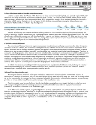 ˆ200FVFj&BDzuLJ@w3Š  200FVFj&BDzuLJ@w
                                                           NERPRFRS6
EMBRAER S.A.                        RR Donnelley ProFile   10.10.17    NER pf_rend   13-Apr-2012 01:05 EST                   332497 TX 57 2*
FORM 20-F                                                              NYC                                                         HTM ESS 0C
                                                                                                                                  Page 1 of 1
Effects of Inflation and Currency Exchange Fluctuations
      Until the adoption of the Real Plan in 1994, Brazil had for many years experienced very high, and generally unpredictable, rates
of inflation and steady devaluation of its currency relative to the U.S. dollar. The following table sets forth, for the periods shown,
more recent rates of inflation in Brazil, as measured by the IPCA and published annually by the Instituto Brasileiro de Geografia e
Estatística - IBGE, and the fluctuation of the real against the U.S. dollar as measured by comparing the daily exchange rates
published by the Central Bank on the last day of each period:
                                                                                         2011         2010    2009       2008       2007
Inflation (National Consumer Price Index)                                                 6.5%        5.91%   4.31%       5.90%     4.46%
Exchange Rate Variation (R$/US$)                                                        (12.6)%        4.3%   25.5%      (31.9)%    17.2%
      Inflation and exchange-rate variations have had, and may continue to have, substantial effects on our financial condition and
results of operations. Inflation and exchange-rate variations affect our monetary assets and liabilities denominated in reais. The value
of such assets and liabilities as expressed in U.S. dollars declines when the real devalues against the U.S. dollar and increases when
the real appreciates. In periods of devaluation of the real, we report (a) a remeasurement loss on real-denominated monetary assets
and (b) a remeasurement gain on real-denominated monetary liabilities.

Critical Accounting Estimates
     The preparation of financial statements requires management to make estimates and adopt assumptions that affect the reported
amounts of assets and liabilities, the disclosure of contingent assets and liabilities and the fair value of financial instruments on the
balance sheet dates and the reported amounts of revenues and expenses during the reporting period. Significant estimates for which
changes in the near term are considered reasonably possible and that may a material impact on the financial statements. Therefore, in
connection with the preparation of the financial statements included in this annual report, we have relied on variables and assumptions
derived from historical experience and various other factors that we deemed reasonable and relevant. Although we review these
estimates and assumptions in the ordinary course of business, the presentation of our financial condition and results of operation often
requires us to make judgments regarding the effects of matters that are inherently uncertain. Actual results may differ from those
estimated under different variables, assumptions or conditions. Note 3 to our audited consolidated financial statements includes a
summary of the significant accounting policies applied in the preparation of these financial statements.
     In order to provide an understanding about how management forms its judgments about future events, including the variables
and assumptions underlying the estimates, and the sensitivity of those judgments to different variables and conditions, we have
included below a discussion of our more significant accounting policies.

Sales and Other Operating Revenues
      We recognize revenues from sales made by the commercial and executive business segments when benefits and risks of
ownership are transferred to customers, which, in the case of aircraft, occurs when delivery is made, and, in the case of services, when
the service is provided to the customer. Services revenues are included in their respective aviation business segment revenue, because
provision of services related to each business unit is managed within each business unit.

     We also recognize rental revenue for leased aircraft, classified as operating leases on a straight-line basis over the lease term
and, when presenting information by operating segment, we record such rental revenue under the respective business unit
(commercial or executive) as it relates to the used aircraft type.

     In the defense and security segment, a significant portion of revenues is derived from long-term development contracts with
Brazilian and foreign governments, for which we recognize revenues based on the percentage-of-completion, or POC, method. These
contracts contain provisions for price escalation based on a mix of indices related to raw material and labor cost. From time to time,
we reassess the expected margins of certain long-term contracts, adjusting revenue recognition based upon projected costs to
completion. Use of the POC method requires us to estimate the total costs to be incurred on the contracts. Were the total costs to be
incurred to
                                                                        57
 