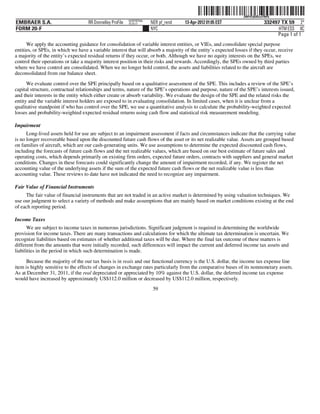 ˆ200FVFj&BDzuYN#Q9Š  200FVFj&BDzuYN#Q
                                                           NERPRFRS6
EMBRAER S.A.                        RR Donnelley ProFile   10.10.17    NER pf_rend   13-Apr-2012 01:05 EST                   332497 TX 59 2*
FORM 20-F                                                              NYC                                                         HTM ESS 0C
                                                                                                                                  Page 1 of 1
      We apply the accounting guidance for consolidation of variable interest entities, or VIEs, and consolidate special purpose
entities, or SPEs, in which we have a variable interest that will absorb a majority of the entity’s expected losses if they occur, receive
a majority of the entity’s expected residual returns if they occur, or both. Although we have no equity interests on the SPEs, we
control their operations or take a majority interest position in their risks and rewards. Accordingly, the SPEs owned by third parties
where we have control are consolidated. When we no longer hold control, the assets and liabilities related to the aircraft are
deconsolidated from our balance sheet.
      We evaluate control over the SPE principally based on a qualitative assessment of the SPE. This includes a review of the SPE’s
capital structure, contractual relationships and terms, nature of the SPE’s operations and purpose, nature of the SPE’s interests issued,
and their interests in the entity which either create or absorb variability. We evaluate the design of the SPE and the related risks the
entity and the variable interest holders are exposed to in evaluating consolidation. In limited cases, when it is unclear from a
qualitative standpoint if who has control over the SPE, we use a quantitative analysis to calculate the probability-weighted expected
losses and probability-weighted expected residual returns using cash flow and statistical risk measurement modeling.

Impairment
      Long-lived assets held for use are subject to an impairment assessment if facts and circumstances indicate that the carrying value
is no longer recoverable based upon the discounted future cash flows of the asset or its net realizable value. Assets are grouped based
on families of aircraft, which are our cash-generating units. We use assumptions to determine the expected discounted cash flows,
including the forecasts of future cash flows and the net realizable values, which are based on our best estimate of future sales and
operating costs, which depends primarily on existing firm orders, expected future orders, contracts with suppliers and general market
conditions. Changes in these forecasts could significantly change the amount of impairment recorded, if any. We register the net
accounting value of the underlying assets if the sum of the expected future cash flows or the net realizable value is less than
accounting value. These reviews to date have not indicated the need to recognize any impairment.

Fair Value of Financial Instruments
     The fair value of financial instruments that are not traded in an active market is determined by using valuation techniques. We
use our judgment to select a variety of methods and make assumptions that are mainly based on market conditions existing at the end
of each reporting period.

Income Taxes
      We are subject to income taxes in numerous jurisdictions. Significant judgment is required in determining the worldwide
provision for income taxes. There are many transactions and calculations for which the ultimate tax determination is uncertain. We
recognize liabilities based on estimates of whether additional taxes will be due. Where the final tax outcome of these matters is
different from the amounts that were initially recorded, such differences will impact the current and deferred income tax assets and
liabilities in the period in which such determination is made.

      Because the majority of the our tax basis is in reais and our functional currency is the U.S. dollar, the income tax expense line
item is highly sensitive to the effects of changes in exchange rates particularly from the comparative bases of its nonmonetary assets.
As at December 31, 2011, if the real depreciated or appreciated by 10% against the U.S. dollar, the deferred income tax expense
would have increased by approximately US$112.0 million or decreased by US$112.0 million, respectively.
                                                                        59
 