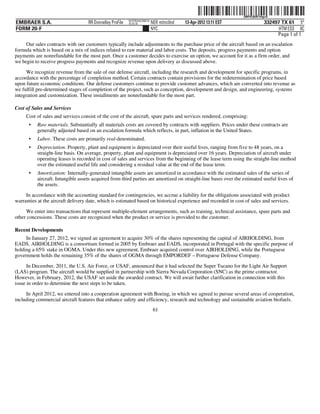 ˆ200FVFj&BF1hfgcQRŠ
                                                                                                                   200FVFj&BF1hfgcQ
                                                           NYCFBUAC350710
EMBRAER S.A.                        RR Donnelley ProFile   10.10.16         NER mitnc0nd   13-Apr-2012 13:11 EST                332497 TX 61 5*
FORM 20-F                                                                   NYC                                                       HTM ESS 0C
                                                                                                                                     Page 1 of 1
     Our sales contracts with our customers typically include adjustments to the purchase price of the aircraft based on an escalation
formula which is based on a mix of indices related to raw material and labor costs. The deposits, progress payments and option
payments are nonrefundable for the most part. Once a customer decides to exercise an option, we account for it as a firm order, and
we begin to receive progress payments and recognize revenue upon delivery as discussed above.

      We recognize revenue from the sale of our defense aircraft, including the research and development for specific programs, in
accordance with the percentage of completion method. Certain contracts contain provisions for the redetermination of price based
upon future economic conditions. Our defense customers continue to provide customer advances, which are converted into revenue as
we fulfill pre-determined stages of completion of the project, such as conception, development and design, and engineering, systems
integration and customization. These installments are nonrefundable for the most part.

Cost of Sales and Services
     Cost of sales and services consist of the cost of the aircraft, spare parts and services rendered, comprising:
      •    Raw materials. Substantially all materials costs are covered by contracts with suppliers. Prices under these contracts are
           generally adjusted based on an escalation formula which reflects, in part, inflation in the United States.
      •    Labor. These costs are primarily real-denominated.
      •    Depreciation. Property, plant and equipment is depreciated over their useful lives, ranging from five to 48 years, on a
           straight-line basis. On average, property, plant and equipment is depreciated over 16 years. Depreciation of aircraft under
           operating leases is recorded in cost of sales and services from the beginning of the lease term using the straight-line method
           over the estimated useful life and considering a residual value at the end of the lease term.
      •    Amortization: Internally-generated intangible assets are amortized in accordance with the estimated sales of the series of
           aircraft. Intangible assets acquired from third parties are amortized on straight-line bases over the estimated useful lives of
           the assets.

     In accordance with the accounting standard for contingencies, we accrue a liability for the obligations associated with product
warranties at the aircraft delivery date, which is estimated based on historical experience and recorded in cost of sales and services.

     We enter into transactions that represent multiple-element arrangements, such as training, technical assistance, spare parts and
other concessions. These costs are recognized when the product or service is provided to the customer.

Recent Developments
     In January 27, 2012, we signed an agreement to acquire 30% of the shares representing the capital of AIRHOLDING, from
EADS. AIRHOLDING is a consortium formed in 2005 by Embraer and EADS, incorporated in Portugal with the specific purpose of
holding a 65% stake in OGMA. Under this new agreement, Embraer acquired control over AIRHOLDING, while the Portuguese
government holds the remaining 35% of the shares of OGMA through EMPORDEF – Portuguese Defense Company.

      In December, 2011, the U.S. Air Force, or USAF, announced that it had selected the Super Tucano for the Light Air Support
(LAS) program. The aircraft would be supplied in partnership with Sierra Nevada Corporation (SNC) as the prime contractor.
However, in February, 2012, the USAF set aside the awarded contract. We will await further clarification in connection with this
issue in order to determine the next steps to be taken.

     In April 2012, we entered into a cooperation agreement with Boeing, in which we agreed to pursue several areas of cooperation,
including commercial aircraft features that enhance safety and efficiency, research and technology and sustainable aviation biofuels.
                                                                             61
 