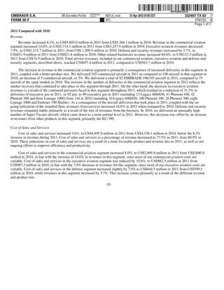 ˆ200FVFj&BDzul3wQ5Š200FVFj&BDzul3wQ
                                                          NERPRFRS6
EMBRAER S.A.                       RR Donnelley ProFile   10.10.17    NER pf_rend   13-Apr-2012 01:05 EST                  332497 TX 63 2*
FORM 20-F                                                             NYC                                                        HTM ESS 0C
                                                                                                                                Page 1 of 1
2011 Compared with 2010
Revenue
     Revenue increased 8.2%, to US$5,803.0 million in 2011 from US$5,364.1 million in 2010. Revenue in the commercial aviation
segment increased 14.0%, to US$3,714.1 million in 2011 from US$3,257.9 million in 2010. Executive aviation revenues decreased
7.9%, to US$1,113.7 million in 2011, from US$ 1,209.5 million in 2010. Defense and security revenues increased by 3.7%, to
US$851.9 million in 2011 from US$821.8 million in 2010. Other related businesses revenue increased 64.6%, to US$123.3 million in
2011 from US$74.9 million in 2010. Total service revenues, included in our commercial aviation, executive aviation and defense and
security segments, described above, reached US$657.4 million in 2011, compared to US$563.7 million in 2010.

      The increase in revenue in the commercial aviation segment is primarily a consequence of increased deliveries in this segment in
2011, coupled with a better product mix. We delivered 105 commercial aircraft in 2011 as compared to 100 aircraft in that segment in
2010, an increase of 5 commercial aircraft, or 5%. We delivered a total of 92 EMBRAER 190/195 aircraft in 2011, compared to 75
aircraft of the same models in 2010. The increase in the number of deliveries in the commercial aviation segment in 2011 reflects the
market recovery that continued to take place in this segment through 2011. On the other hand, the decrease in executive aviation
revenues is a result of the continued pressures faced in this segment throughout 2011, which resulted in a reduction of 31.3% in
deliveries of executive jets in 2011, or 45 jets, to 99 executive jets in 2011 (including 13 Legacy 600/650, 41 Phenom 100, 42
Phenom 300 and three Lineage 1000) from 144 in 2010 (including 10 Legacy 600/650, 100 Phenom 100, 26 Phenom 300, eight
Lineage 1000 and Embraer 190 Shuttle). As a consequence of the aircraft deliveries that took place in 2011, coupled with the on-
going utilization of the installed fleet, revenues from services increased 16.6% in 2011 when compared to 2010. Defense and security
revenues remained stable, primarily as a result of the mix of revenues from the business. In 2010, we delivered an unusually high
number of Super Tucano aircraft, which came down to a more normal level in 2011. However, this decrease was offset by an increase
in revenues from other products in this segment, primarily the KC-390.

Cost of Sales and Services
     Cost of sales and services increased 3.6%, to US$4,495.9 million in 2011 from US$4,338.1 million in 2010, below the 8.2%
increase in revenue during 2011. Cost of sales and services as a percentage of revenue decreased to 77.5% in 2011, from 80.9% in
2010. These reductions in cost of sales and services are a result of a more favorable product and revenue mix in 2011, as well as our
ongoing efforts to improve efficiency and productivity.

      Cost of sales and services in the commercial aviation segment increased 8.0%, to US$2,895.8 million in 2011 from US$2680.8
million in 2010, in line with the increase of 14.0% in revenues in this segment, since most of our commercial aviation costs are
variable. Cost of sales and services in the executive aviation segment was reduced by 10.6%, to US$882.5 million in 2011 from
US$987.3 million in 2010, in line with the 7.9% decrease in revenues for this segment, since most of our executive aviation costs are
variable. Cost of sales and services in the defense segment increased slightly by 7.5% to US$644.5 million in 2011 from US$599.5
million in 2010, while revenues in this segment increased by 3.7%. This increase comes primarily as a result of the different revenue
and product mix
                                                                       63
 