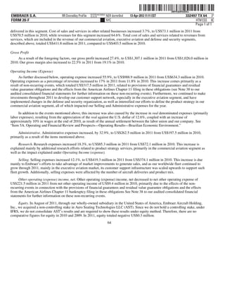 ˆ200FVFj&BF0u65XwCŠ
                                                                                                                  200FVFj&BF0u65Xw
                                                          NYCFBUAC350924
EMBRAER S.A.                       RR Donnelley ProFile   10.10.16         NER dormr0nd   13-Apr-2012 11:11 EST                332497 TX 64 3*
FORM 20-F                                                                  NYC                                                       HTM ESS 0C
                                                                                                                                    Page 1 of 1
delivered in this segment. Cost of sales and services in other related businesses increased 3.7%, to US$73.1 million in 2011 from
US$70.5 million in 2010, while revenues for this segment increased 64.6%. Total cost of sales and services related to revenues from
services, which are included in the revenue of our commercial aviation, executive aviation and defense and security segments,
described above, totaled US$411.8 million in 2011, compared to US$403.5 million in 2010.

Gross Profit
     As a result of the foregoing factors, our gross profit increased 27.4%, to US$1,307.1 million in 2011 from US$1,026.0 million in
2010. Our gross margin also increased to 22.5% in 2011 from 19.1% in 2010.

Operating Income (Expense)
      As further discussed below, operating expense increased 55.9%, to US$988.9 million in 2011 from US$634.3 million in 2010.
Operating expenses as a percentage of revenue increased to 17% in 2011 from 11.8% in 2010. This increase comes primarily as a
result of non-recurring events, which totaled US$317.5 million in 2011, related to provisions of financial guarantees and residual
value guarantee obligations and the effects from the American Airlines Chapter 11 filing in these obligations (see Note 38 to our
audited consolidated financial statements for further information on these non-recurring events). Furthermore, we continued to make
investments throughout 2011 to develop our customer support network, especially in the executive aviation segment, and have
implemented changes in the defense and security organization, as well as intensified our efforts to define the product strategy in our
commercial aviation segment, all of which impacted our Selling and Administrative expenses for the year.

     In addition to the events mentioned above, this increase was also caused by the increase in real denominated expenses (primarily
labor expenses), resulting from the appreciation of the real against the U.S. dollar of 12.6%, coupled with an increase of
approximately 10% in wages at the end of 2010, as result of the annual settlement between the labor union and our company. See
“Item 5A. Operating and Financial Review and Prospects—Operating Results—Brazilian Economic Environment.”

     Administrative. Administrative expenses increased, by 32.9%, to US$262.5 million in 2011 from US$197.5 million in 2010,
primarily as a result of the items mentioned above.
     Research. Research expenses increased 18.3%, to US$85.3 million in 2011 from US$72.1 million in 2010. This increase is
explained mainly by additional research efforts related to product strategy services, primarily in the commercial aviation segment as
well as the impact explained under Operating Income (expense).
      Selling. Selling expenses increased 12.1%, to US$419.3 million in 2011 from US$374.1 million in 2010. This increase is due
mainly to Embraer’s efforts to take advantage of market improvements to generate sales, and as our worldwide fleet continued to
grow through 2011, mainly in the executive aviation market, its customer support infrastructure was scaled upwards to support such
fleet growth. Additionally, selling expenses were affected by the number of aircraft deliveries and product mix.
     Other operating (expense) income, net. Other operating (expense) income, net decreased to net other operating expense of
US$221.5 million in 2011 from net other operating income of US$9.4 million in 2010, primarily due to the effects of the non-
recurring events in connection with the provisions of financial guarantees and residual value guarantee obligations and the effects
from the American Airlines Chapter 11 bankruptcy filing in these obligations See Note 38 to our audited consolidated financial
statements for further information on these non-recurring events.
      Equity. In August of 2011, through our wholly-owned subsidiary in the United States of America, Embraer Aircraft Holding,
Inc., we acquired a non-controlling stake in Aero Seating Technologies LLC (AST). Since we do not hold a controlling stake, under
IFRS, we do not consolidate AST’s results and are required to show these results under equity method. Therefore, there are no
comparative figures for equity in 2010 and 2009. In 2011, equity totaled negative US$0.3 million.
                                                                            64
 