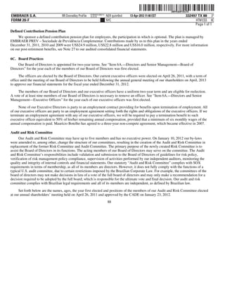 ˆ200FVFj&BF13kxTQÁŠ
                                                                                                                  200FVFj&BF13kxTQ
                                                          NY8690AC386214
EMBRAER S.A.                       RR Donnelley ProFile   10.10.16         NER quinr0nd   13-Apr-2012 11:48 EST                332497 TX 88 3*
FORM 20-F                                                                  NYC                                                       HTM ESS 0C
                                                                                                                                    Page 1 of 1
Defined Contribution Pension Plan
     We sponsor a defined contribution pension plan for employees, the participation in which is optional. The plan is managed by
EMBRAER PREV – Sociedade de Previdência Complementar. Contributions made by us to this plan in the years ended
December 31, 2011, 2010 and 2009 were US$24.9 million, US$22.8 million and US$16.0 million, respectively. For more information
on our post-retirement benefits, see Note 27 to our audited consolidated financial statements.

6C. Board Practices
     Our Board of Directors is appointed for two-year terms. See “Item 6A.—Directors and Senior Management—Board of
Directors” for the year each of the members of our Board of Directors was first elected.
      The officers are elected by the Board of Directors. Our current executive officers were elected on April 26, 2011, with a term of
office until the meeting of our Board of Directors to be held following the annual general meeting of our shareholders on April, 2013
to approve our financial statements for the fiscal year ended December 31, 2012.
     The members of our Board of Directors and our executive officers have a uniform two-year term and are eligible for reelection.
A vote of at least nine members of our Board of Directors is necessary to remove an officer. See “Item 6A.—Directors and Senior
Management—Executive Officers” for the year each of our executive officers was first elected.
     None of our Executive Directors is party to an employment contract providing for benefits upon termination of employment. All
of our executive officers are party to an employment agreement setting forth the rights and obligations of the executive officers. If we
terminate an employment agreement with any of our executive officers, we will be required to pay a termination benefit to such
executive officer equivalent to 50% of his/her remaining annual compensation, provided that a minimum of six monthly wages of the
annual compensation is paid. Maurício Botelho has agreed to a three-year non-compete agreement, which became effective in 2007.

Audit and Risk Committee
      Our Audit and Risk Committee may have up to five members and has no executive power. On January 10, 2012 our by-laws
were amended to, among other, change the structure of our committees, resulting in the creation of the Audit and Risk Committee in
replacement of the former Risk Committee and Audit Committee. The primary purpose of the newly created Risk Committee is to
assist the Board of Directors in its functions. The acting members of our Board of Directors may serve on the committee. The Audit
and Risk Committee’s responsibilities include validation and submission to the Board of Directors of guidelines for risk policy,
verification of risk management policy compliance, supervision of activities performed by our independent auditors, monitoring the
quality and integrity of internal controls and financial statements. Our statutory “Audit and Risk Committee” complies with SOX
requirements in terms of membership, as all of its members are directors. However, it does not fully comply with the functions of a
typical U.S. audit committee, due to certain restrictions imposed by the Brazilian Corporate Law. For example, the committees of the
board of directors may not make decisions in lieu of a vote of the full board of directors and may only make a recommendation for a
decision required to be adopted by the full board, which is responsible for the ultimate vote and final decision. Our audit and risk
committee complies with Brazilian legal requirements and all of its members are independent, as defined by Brazilian law.

      Set forth below are the names, ages, the year first elected and positions of the members of our Audit and Risk Committee elected
at our annual shareholders’ meeting held on April 26, 2011 and approved by the CADE on January 23, 2012.
                                                                            88
 