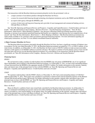 ˆ200FVFj&BDz#LDgwSŠ
                                                                                                              200FVFj&BDz#LDgw
                                                          NERPRFRS13
EMBRAER S.A.                       RR Donnelley ProFile   10.10.17     NER pf_rend   13-Apr-2012 01:18 EST                332497 TX 92 2*
FORM 20-F                                                              NYC                                                      HTM ESS 0C
                                                                                                                               Page 1 of 1
     Our transactions with the Brazilian federal government primarily involve the government’s role as:
     •    a major customer of our defense products (through the Brazilian Air Force);
     •    a source for research debt financing through technology development institutions such as the FINEP and the BNDES;
     •    an export credit agency (through the BNDES); and
     •    a source of short-term and long-term financing and a provider of asset management and commercial banking services
          (through Banco do Brasil).
      See “Item 5B. Operating and Financial Review and Prospects—Liquidity and Capital Resources—Credit Facilities and Lines of
Credit,” “Item 4B. Information on the Company—Business Overview—Aircraft Financing Arrangements,” “Item 3D. Key
Information—Risk Factors—Risks Relating to Embraer—Any decrease in Brazilian federal government-sponsored customer
financing, or increase in government-sponsored financing that benefits our competitors, may decrease the cost competitiveness of our
aircraft” and “Item 3D. Key Information—Risk Factors——Risks Relating to Embraer—The Brazilian federal government may
reduce funds available to our customers under government-sponsored financing programs.” For more information regarding our
related party transactions, see Note 15 to our audited consolidated financial statements.

A Major Customer (Brazilian Air Force)
      The Brazilian federal government, principally through the Brazilian Air Force, has been a significant customer of Embraer since
its inception. For the year ended December 31, 2011, the Brazilian federal government accounted for 3.7%, or US$213 million, of our
total revenue. In addition, as of December 31, 2011, the Brazilian Air Force owed us US$199.2 million in trade account receivables
and had a credit against us of US$208.6 million in customer advances. We expect to continue to be the primary source of new aircraft
and spare parts and services for the Brazilian federal government. For a description of our transactions with the Brazilian federal
government, see “Item 4B. Information on the Company—Business Overview—Defense and Security Business.”

Financing Source
BNDES
      We are borrowers under a number of credit facilities from the BNDES, the sole parent of BNDESPAR, one of our significant
direct shareholders and an affiliate of the Brazilian federal government. As of December 31, 2011, we had a total outstanding balance
of loans borrowed from the BNDES in the aggregate amount of US$535.3 million. For further information on the amounts, maturity
dates and interest rates of the principal loans we have with the BNDES, see “Item 5B. Operating and Financial Review and
Prospects—Liquidity and Capital Resources—Credit Facilities and Lines of Credit.”

FINEP
      We maintain credit facilities with the FINEP, which as of December 31, 2011 had a total outstanding balance of US$156.2
million at December 31, 2011. These loans were extended to us primarily to fund research and development expenses of the Phenom
100 and 300 aircraft and the Legacy 500 aircraft. For further information on the amounts, maturity dates and interest rates of the
principal loans we have with the FINEP, see “Item 5B. Operating and Financial Review and Prospects—Liquidity and Capital
Resources—Credit Facilities and Lines of Credit.”

Banco do Brasil
      Banco do Brasil is a publicly-listed, state-owned bank controlled by the Brazilian federal government. As of December 31,
2011, we maintained outstanding non-recourse and recourse debt with Banco do Brasil in the total amount of US$301.1 million,
which is recorded as a non-current liability on our balance sheet. For further information on the amounts, maturity dates and interest
rates of the principal loans we have with Banco do Brasil, see “Item 5B. Operating and Financial Review and Prospects—Liquidity
and Capital Resources—Credit Facilities and Lines of Credit.”
                                                                        92
 