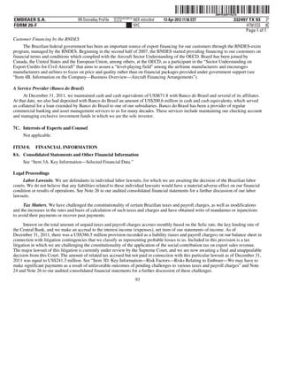 ˆ200FVFj&BF14ikZQ$Š
                                                                                                                   200FVFj&BF14ikZQ
                                                           NYCFBUAC350710
EMBRAER S.A.                        RR Donnelley ProFile   10.10.16         NER mitnc0nd   13-Apr-2012 11:56 EST                332497 TX 93 3*
FORM 20-F                                                                   NYC                                                       HTM ESS 0C
                                                                                                                                     Page 1 of 1
Customer Financing by the BNDES
     The Brazilian federal government has been an important source of export financing for our customers through the BNDES-exim
program, managed by the BNDES. Beginning in the second half of 2007, the BNDES started providing financing to our customers on
financial terms and conditions which complied with the Aircraft Sector Understanding of the OECD. Brazil has been joined by
Canada, the United States and the European Union, among others, at the OECD, as a participant in the “Sector Understanding on
Export Credits for Civil Aircraft” that aims to assure a “level-playing field” among the airframe manufacturers and encourages
manufacturers and airlines to focus on price and quality rather than on financial packages provided under government support (see
“Item 4B. Information on the Company—Business Overview—Aircraft Financing Arrangements”).

A Service Provider (Banco do Brasil)
      At December 31, 2011, we maintained cash and cash equivalents of US$671.8 with Banco do Brasil and several of its affiliates.
At that date, we also had deposited with Banco do Brasil an amount of US$200.6 million in cash and cash equivalents, which served
as collateral for a loan extended by Banco do Brasil to one of our subsidiaries. Banco do Brasil has been a provider of regular
commercial banking and asset management services to us for many decades. These services include maintaining our checking account
and managing exclusive investment funds in which we are the sole investor.

7C. Interests of Experts and Counsel
     Not applicable.

ITEM 8.     FINANCIAL INFORMATION
8A. Consolidated Statements and Other Financial Information
     See “Item 3A. Key Information—Selected Financial Data.”

Legal Proceedings
     Labor Lawsuits. We are defendants in individual labor lawsuits, for which we are awaiting the decision of the Brazilian labor
courts. We do not believe that any liabilities related to these individual lawsuits would have a material adverse effect on our financial
condition or results of operations. See Note 26 to our audited consolidated financial statements for a further discussion of our labor
lawsuits.
     Tax Matters. We have challenged the constitutionality of certain Brazilian taxes and payroll charges, as well as modifications
and the increases in the rates and basis of calculation of such taxes and charges and have obtained writs of mandamus or injunctions
to avoid their payments or recover past payments.

      Interest on the total amount of unpaid taxes and payroll charges accrues monthly based on the Selic rate, the key lending rate of
the Central Bank, and we make an accrual to the interest income (expenses), net item of our statements of income. As of
December 31, 2011, there was a US$386.5 million provision recorded as a liability (taxes and payroll charges) on our balance sheet in
connection with litigation contingencies that we classify as representing probable losses to us. Included in this provision is a tax
litigation in which we are challenging the constitutionality of the application of the social contribution tax on export sales revenue.
The major lawsuit of this litigation is currently under review by the Supreme Court, and we are now awaiting a final and unappealable
decision from this Court. The amount of related tax accrued but not paid in connection with this particular lawsuit as of December 31,
2011 was equal to US$241.3 million. See “Item 3D. Key Information—Risk Factors—Risks Relating to Embraer—We may have to
make significant payments as a result of unfavorable outcomes of pending challenges to various taxes and payroll charges” and Note
24 and Note 26 to our audited consolidated financial statements for a further discussion of these challenges.
                                                                             93
 