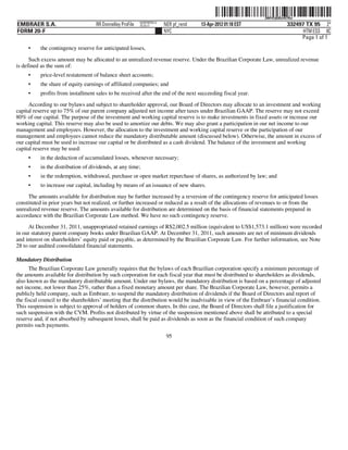 ˆ200FVFj&BDz#X7Rw3Š200FVFj&BDz#X7Rw
                                                          NERPRFRS13
EMBRAER S.A.                       RR Donnelley ProFile   10.10.17     NER pf_rend   13-Apr-2012 01:18 EST                 332497 TX 95 2*
FORM 20-F                                                              NYC                                                       HTM ESS 0C
                                                                                                                                Page 1 of 1
     •    the contingency reserve for anticipated losses,

      Such excess amount may be allocated to an unrealized revenue reserve. Under the Brazilian Corporate Law, unrealized revenue
is defined as the sum of:
     •    price-level restatement of balance sheet accounts;
     •    the share of equity earnings of affiliated companies; and
     •    profits from installment sales to be received after the end of the next succeeding fiscal year.
     According to our bylaws and subject to shareholder approval, our Board of Directors may allocate to an investment and working
capital reserve up to 75% of our parent company adjusted net income after taxes under Brazilian GAAP. The reserve may not exceed
80% of our capital. The purpose of the investment and working capital reserve is to make investments in fixed assets or increase our
working capital. This reserve may also be used to amortize our debts. We may also grant a participation in our net income to our
management and employees. However, the allocation to the investment and working capital reserve or the participation of our
management and employees cannot reduce the mandatory distributable amount (discussed below). Otherwise, the amount in excess of
our capital must be used to increase our capital or be distributed as a cash dividend. The balance of the investment and working
capital reserve may be used:
     •    in the deduction of accumulated losses, whenever necessary;
     •    in the distribution of dividends, at any time;
     •    in the redemption, withdrawal, purchase or open market repurchase of shares, as authorized by law; and
     •    to increase our capital, including by means of an issuance of new shares.
     The amounts available for distribution may be further increased by a reversion of the contingency reserve for anticipated losses
constituted in prior years but not realized, or further increased or reduced as a result of the allocations of revenues to or from the
unrealized revenue reserve. The amounts available for distribution are determined on the basis of financial statements prepared in
accordance with the Brazilian Corporate Law method. We have no such contingency reserve.
     At December 31, 2011, unappropriated retained earnings of R$2,002.5 million (equivalent to US$1,573.1 million) were recorded
in our statutory parent company books under Brazilian GAAP. At December 31, 2011, such amounts are net of minimum dividends
and interest on shareholders’ equity paid or payable, as determined by the Brazilian Corporate Law. For further information, see Note
28 to our audited consolidated financial statements.

Mandatory Distribution
      The Brazilian Corporate Law generally requires that the bylaws of each Brazilian corporation specify a minimum percentage of
the amounts available for distribution by such corporation for each fiscal year that must be distributed to shareholders as dividends,
also known as the mandatory distributable amount. Under our bylaws, the mandatory distribution is based on a percentage of adjusted
net income, not lower than 25%, rather than a fixed monetary amount per share. The Brazilian Corporate Law, however, permits a
publicly held company, such as Embraer, to suspend the mandatory distribution of dividends if the Board of Directors and report of
the fiscal council to the shareholders’ meeting that the distribution would be inadvisable in view of the Embraer’s financial condition.
This suspension is subject to approval of holders of common shares. In this case, the Board of Directors shall file a justification for
such suspension with the CVM. Profits not distributed by virtue of the suspension mentioned above shall be attributed to a special
reserve and, if not absorbed by subsequent losses, shall be paid as dividends as soon as the financial condition of such company
permits such payments.
                                                                        95
 