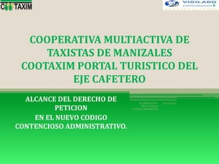 COOPERATIVA MULTIACTIVA DE
TAXISTAS DE MANIZALES
COOTAXIM PORTAL TURISTICO DEL
EJE CAFETERO
ALCANCE DEL DERECHO DE
PETICION
EN EL NUEVO CODIGO
CONTENCIOSO ADMINISTRATIVO.
25/05/2015ELABORACION :
NELLY STELLA
BARONA RODRIGUEZ
1
 
