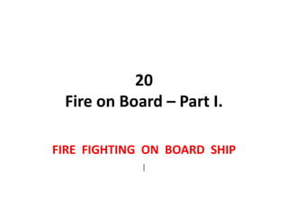 20
Fire on Board – Part I.
FIRE FIGHTING ON BOARD SHIP
I
 