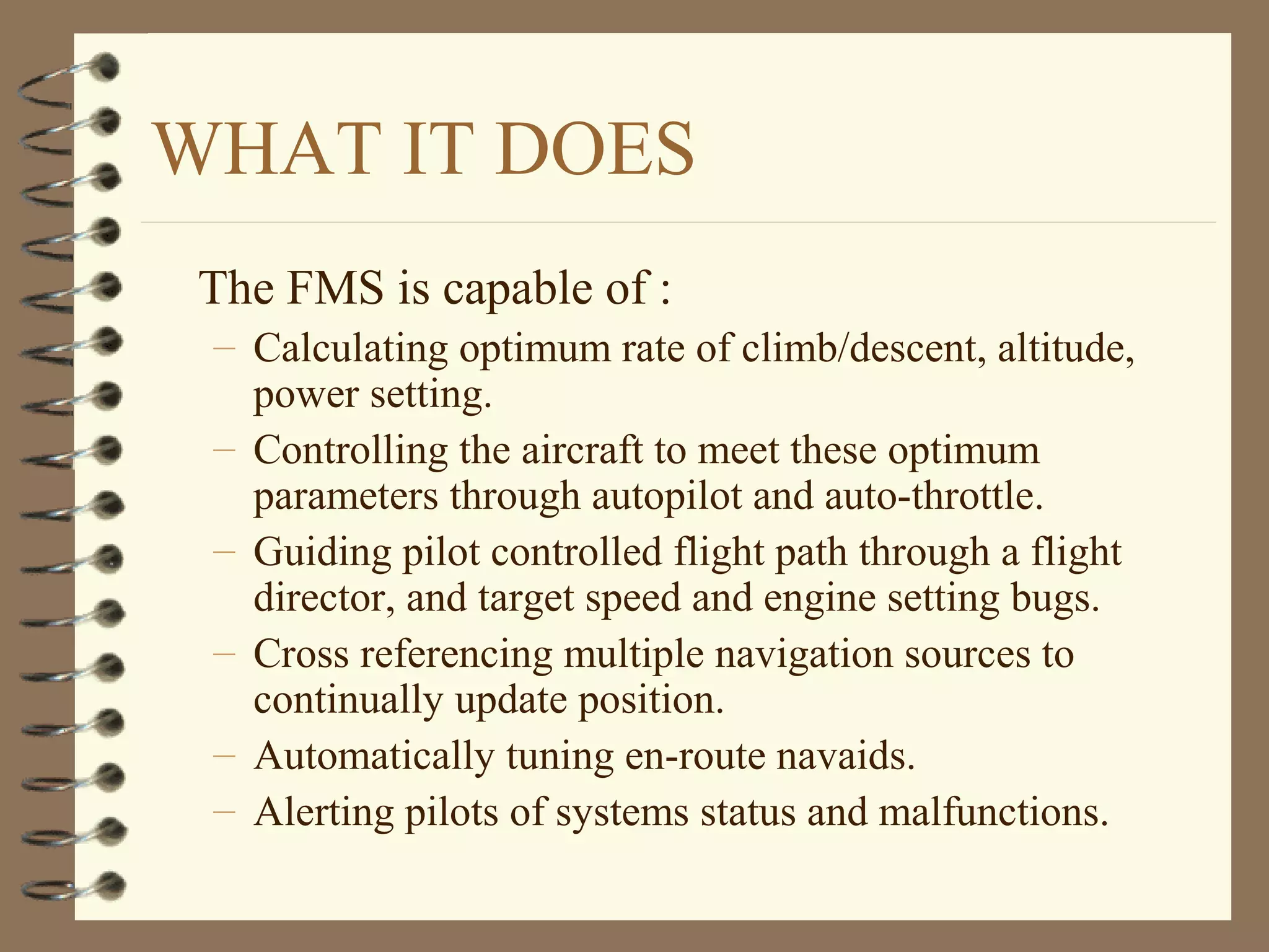 WHAT IT DOES
The FMS is capable of :
– Calculating optimum rate of climb/descent, altitude,
power setting.
– Controlling the aircraft to meet these optimum
parameters through autopilot and auto-throttle.
– Guiding pilot controlled flight path through a flight
director, and target speed and engine setting bugs.
– Cross referencing multiple navigation sources to
continually update position.
– Automatically tuning en-route navaids.
– Alerting pilots of systems status and malfunctions.
 