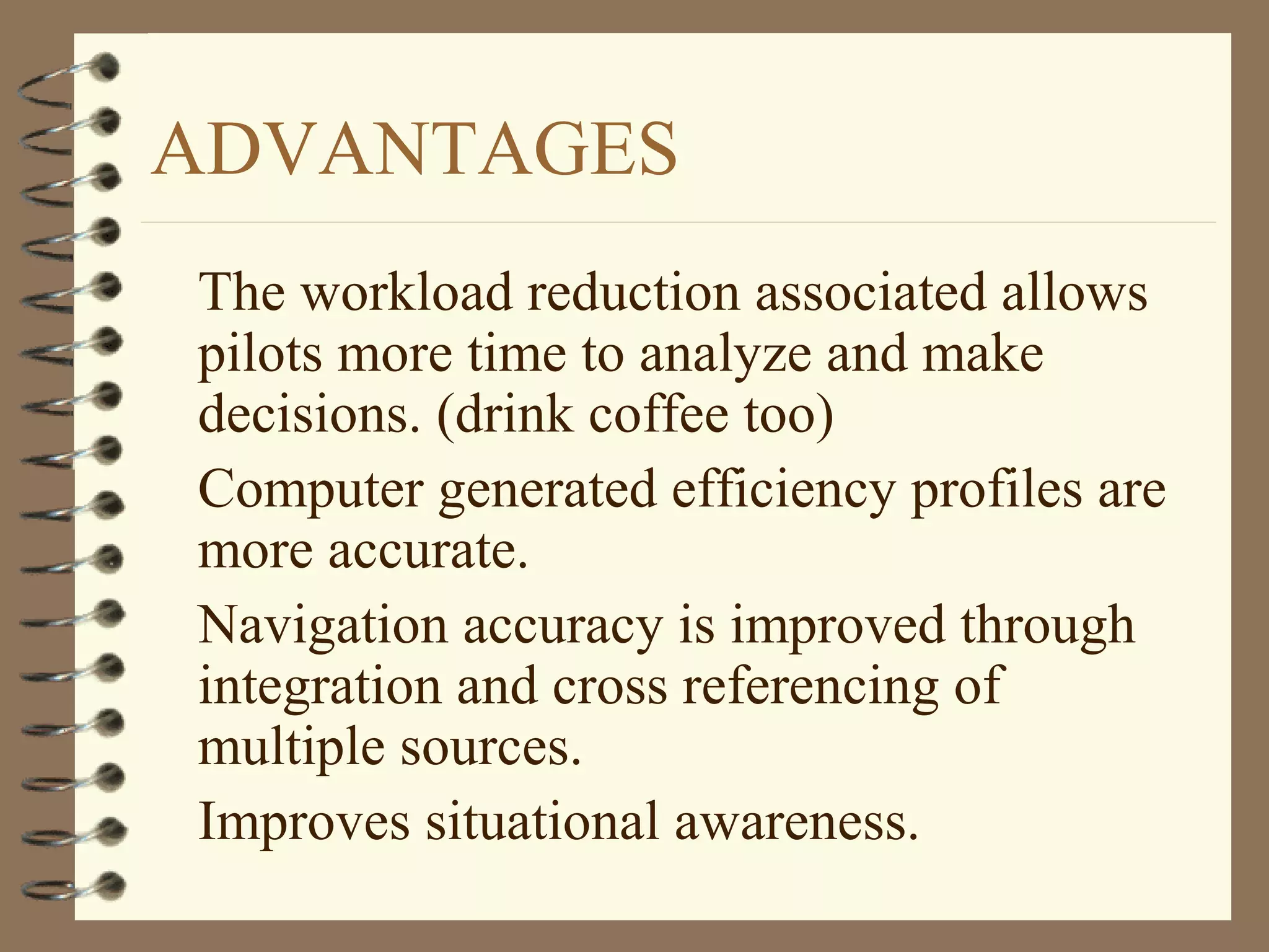 ADVANTAGES
The workload reduction associated allows
pilots more time to analyze and make
decisions. (drink coffee too)
Computer generated efficiency profiles are
more accurate.
Navigation accuracy is improved through
integration and cross referencing of
multiple sources.
Improves situational awareness.
 