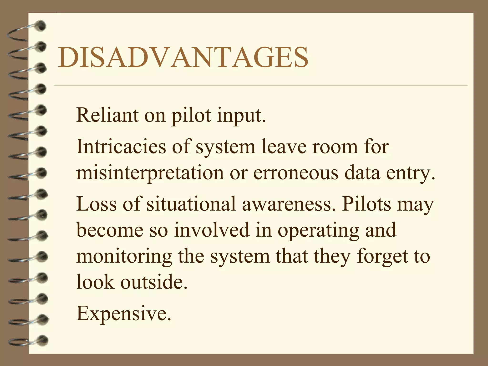 DISADVANTAGES
Reliant on pilot input.
Intricacies of system leave room for
misinterpretation or erroneous data entry.
Loss of situational awareness. Pilots may
become so involved in operating and
monitoring the system that they forget to
look outside.
Expensive.
 
