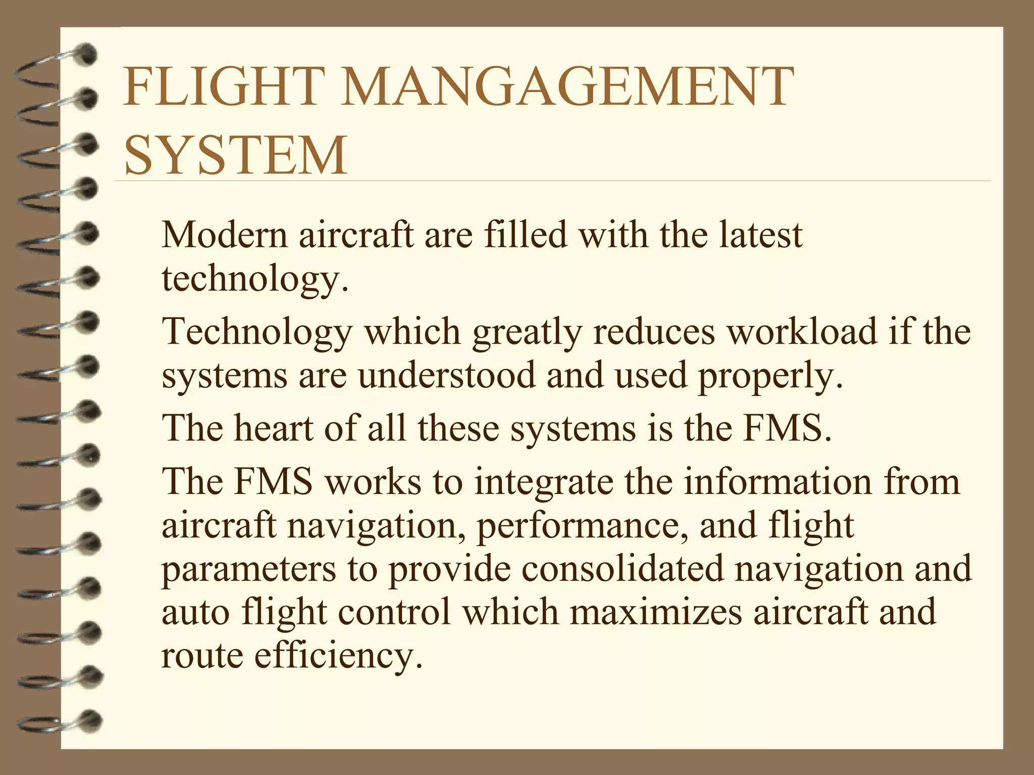 FLIGHT MANGAGEMENT
SYSTEM
Modern aircraft are filled with the latest
technology.
Technology which greatly reduces workload if the
systems are understood and used properly.
The heart of all these systems is the FMS.
The FMS works to integrate the information from
aircraft navigation, performance, and flight
parameters to provide consolidated navigation and
auto flight control which maximizes aircraft and
route efficiency.
 