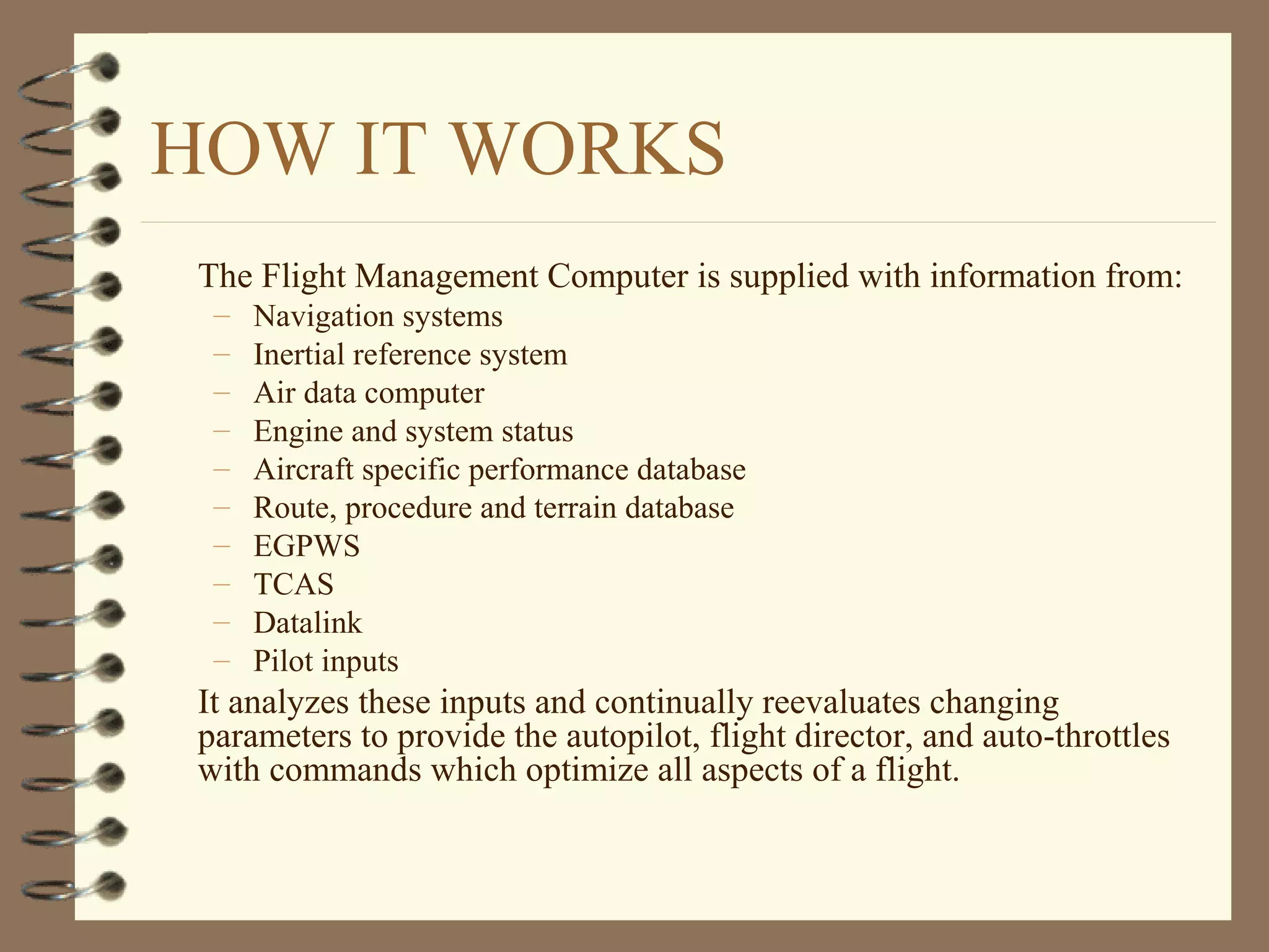 HOW IT WORKS
The Flight Management Computer is supplied with information from:
– Navigation systems
– Inertial reference system
– Air data computer
– Engine and system status
– Aircraft specific performance database
– Route, procedure and terrain database
– EGPWS
– TCAS
– Datalink
– Pilot inputs
It analyzes these inputs and continually reevaluates changing
parameters to provide the autopilot, flight director, and auto-throttles
with commands which optimize all aspects of a flight.
 