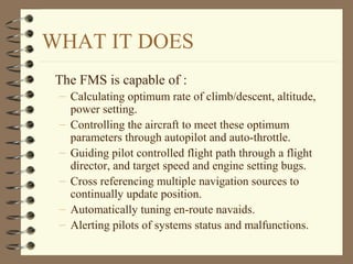 WHAT IT DOES
The FMS is capable of :
– Calculating optimum rate of climb/descent, altitude,
power setting.
– Controlling the aircraft to meet these optimum
parameters through autopilot and auto-throttle.
– Guiding pilot controlled flight path through a flight
director, and target speed and engine setting bugs.
– Cross referencing multiple navigation sources to
continually update position.
– Automatically tuning en-route navaids.
– Alerting pilots of systems status and malfunctions.
 