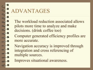 ADVANTAGES
The workload reduction associated allows
pilots more time to analyze and make
decisions. (drink coffee too)
Computer generated efficiency profiles are
more accurate.
Navigation accuracy is improved through
integration and cross referencing of
multiple sources.
Improves situational awareness.
 