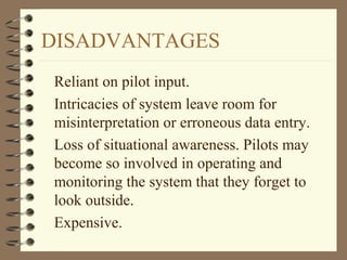 DISADVANTAGES
Reliant on pilot input.
Intricacies of system leave room for
misinterpretation or erroneous data entry.
Loss of situational awareness. Pilots may
become so involved in operating and
monitoring the system that they forget to
look outside.
Expensive.
 