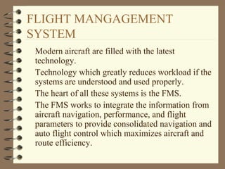 FLIGHT MANGAGEMENT
SYSTEM
Modern aircraft are filled with the latest
technology.
Technology which greatly reduces workload if the
systems are understood and used properly.
The heart of all these systems is the FMS.
The FMS works to integrate the information from
aircraft navigation, performance, and flight
parameters to provide consolidated navigation and
auto flight control which maximizes aircraft and
route efficiency.
 