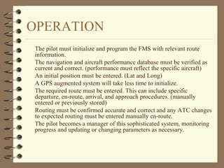 OPERATION
The pilot must initialize and program the FMS with relevant route
information.
The navigation and aircraft performance database must be verified as
current and correct. (performance must reflect the specific aircraft)
An initial position must be entered. (Lat and Long)
A GPS augmented system will take less time to initialize.
The required route must be entered. This can include specific
departure, en-route, arrival, and approach procedures. (manually
entered or previously stored)
Routing must be confirmed accurate and correct and any ATC changes
to expected routing must be entered manually en-route.
The pilot becomes a manager of this sophisticated system, monitoring
progress and updating or changing parameters as necessary.
 