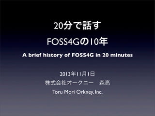 20分で話す
FOSS4Gの10年
A brief history of FOSS4G in 20 minutes
2013年11月1日
株式会社オークニー 森亮
Toru Mori Orkney, Inc.

 