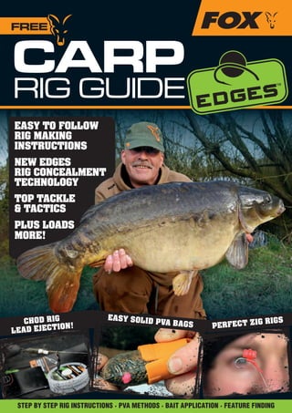 CARP
RIG GUIDE
FREE
EASY TO FOLLOW
RIG MAKING
INSTRUCTIONS
NEW EDGES
RIG CONCEALMENT
TECHNOLOGY
TOP TACKLE
& TACTICS
PLUS LOADS
MORE!
CHOD RIG
LEAD EJECTION! PERFECT ZIG RIGSEASY SOLID PVA BAGS
STEP BY STEP RIG INSTRUCTIONS · PVA METHODS · BAIT APPLICATION · FEATURE FINDING
Fox Rig Guide_1-23.indd 1 07/05/2013 12:30:54
 