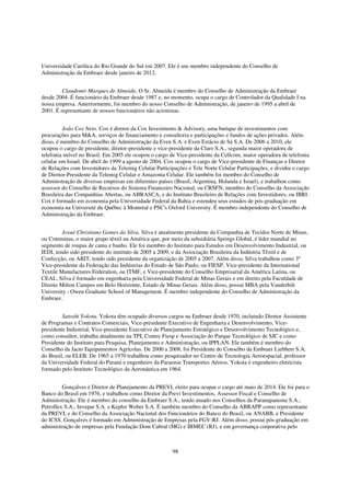 Universidade Católica do Rio Grande do Sul em 2007. Ele é um membro independente do Conselho de
Administração da Embraer desde janeiro de 2012.


         Claudemir Marques de Almeida. O Sr. Almeida é membro do Conselho de Administração da Embraer
desde 2004. É funcionário da Embraer desde 1987 e, no momento, ocupa o cargo de Controlador da Qualidade I na
nossa empresa. Anteriormente, foi membro do nosso Conselho de Administração, de janeiro de 1995 a abril de
2001. É representante de nossos funcionários não acionistas.


         João Cox Neto. Cox é diretor da Cox Investments & Advisory, uma butique de investimentos com
procurações para M&A, serviços de financiamento e consultoria e participações e fundos de ações privados. Além
disso, é membro do Conselho de Administração da Even S.A. e Even Estácio de Sá S.A. De 2006 a 2010, ele
ocupou o cargo de presidente, diretor-presidente e vice-presidente da Claro S.A., segunda maior operadora de
telefonia móvel no Brasil. Em 2005 ele ocupou o cargo de Vice-presidente da Cellcom, maior operadora de telefonia
celular em Israel. De abril de 1999 a agosto de 2004, Cox ocupou o cargo de Vice-presidente de Finanças e Diretor
de Relações com Investidores da Telemig Celular Participações e Tele Norte Celular Participações, e dividiu o cargo
de Diretor-Presidente da Telemig Celular e Amazonia Celular. Ele também foi membro do Conselho de
Administração de diversas empresas em diferentes países (Brasil, Argentina, Holanda e Israel), e trabalhou como
assessor do Conselho de Recursos do Sistema Financeiro Nacional, ou CRSFN, membro do Conselho da Associação
Brasileira das Companhias Abertas, ou ABRASCA, e do Instituto Brasileiro de Relações com Investidores, ou IBRI.
Cox é formado em economia pela Universidade Federal da Bahia e estendeu seus estudos de pós-graduação em
economia na Université du Québec à Montréal e PSC's Oxford University. É membro independente do Conselho de
Administração da Embraer.


         Josué Christiano Gomes da Silva. Silva é atualmente presidente da Companhia de Tecidos Norte de Minas,
ou Coteminas, o maior grupo têxtil na América que, por meio da subsidiária Springs Global, é líder mundial no
segmento de roupas de cama e banho. Ele foi membro do Instituto para Estudos em Desenvolvimento Industrial, ou
IEDI, tendo sido presidente do instituto de 2005 a 2009, e da Associação Brasileira da Indústria Têxtil e de
Confecção, ou ABIT, tendo sido presidente da organização de 2005 a 2007. Além disso, Silva trabalhou como 3º
Vice-presidente da Federação das Indústrias do Estado de São Paulo, ou FIESP, Vice-presidente da International
Textile Manufactures Federation, ou ITMF, e Vice-presidente do Conselho Empresarial da América Latina, ou
CEAL. Silva é formado em engenharia pela Universidade Federal de Minas Gerais e em direito pela Faculdade de
Direito Milton Campos em Belo Horizonte, Estado de Minas Gerais. Além disso, possui MBA pela Vanderbilt
University - Owen Graduate School of Management. É membro independente do Conselho de Administração da
Embraer.


         Satoshi Yokota. Yokota têm ocupado diversos cargos na Embraer desde 1970, incluindo Diretor Assistente
de Programas e Contratos Comerciais, Vice-presidente Executivo de Engenharia e Desenvolvimento, Vice-
presidente Industrial, Vice-presidente Executivo de Planejamento Estratégico e Desenvolvimento Tecnológico e,
como consultor, trabalha atualmente na TPI, Contec Fiesp e Associação do Parque Tecnológico de SJC e como
Presidente do Instituto para Pesquisa, Planejamento e Administração, ou IPPLAN. Ele também é membro do
Conselho da Jacto Equipamentos Agrícolas. De 2000 a 2008, foi Presidente do Conselho da Embraer Liebherr S.A.
do Brasil, ou ELEB. De 1965 a 1970 trabalhou como pesquisador no Centro de Tecnologia Aeroespacial, professor
da Universidade Federal do Paraná e engenheiro da Paraense Transportes Aéreos. Yokota é engenheiro eletricista
formado pelo Instituto Tecnológico da Aeronáutica em 1964.


         Gonçalves é Diretor de Planejamento da PREVI, eleito para ocupar o cargo até maio de 2014. Ele foi para o
Banco do Brasil em 1976, e trabalhou como Diretor da Previ Investimentos, Assessor Fiscal e Conselho de
Administração. Ele é membro do conselho da Embraer S.A., tendo atuado nos Conselhos da Paranapanema S.A.,
Petroflex S.A., Invepar S.A. e Kepler Weber S.A. É também membro do Conselho da ABRAPP como representante
da PREVI, e do Conselho da Associação Nacional dos Funcionários do Banco do Brasil, ou ANABB, e Presidente
do ICSS. Gonçalves é formado em Administração de Empresas pela FGV-RJ. Além disso, possui pós-graduação em
administração de empresas pela Fundação Dom Cabral (MG) e IBMEC (RJ), e em governança corporativa pelo



                                                        98
 