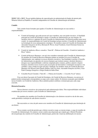 IBMEC (RJ) e IBGC. Possui também diploma de especialização em administração de fundos de pensão pela
Wharton School na Filadélfia. É membro independente do Conselho de Administração da Embraer.


Comitês

        Três comitês foram formados para ajudar o Conselho de Administração em suas tarefas e
responsabilidades:


          •    Comitê de Estratégia: que pode possuir até cinco membros, mas sem poder executivo. A finalidade
               principal do Comitê de Estratégia é ajudar o Conselho de Administração em suas funções. Os
               membros efetivos e suplentes de nosso Conselho de Administração e da Diretoria podem atuar nesse
               comitê. As responsabilidades do Comitê de Estratégia incluem auxiliar o Conselho de Administração
               na formulação de nosso planejamento estratégico. Os membros atuais do Conselho de Estratégia são
               Alexandre Gonçalves da Silva, Hermann H. Wever, Israel Vainboim, Josué Christiano Gomes da
               Silva e João Cox Neto.

          •    Comitê de Auditoria e Risco: consulte o “Item 6C – Práticas do Conselho – Comitê de Auditoria e
               Risco” abaixo.

          •    Comitê de Recursos Humanos: com até cinco membros nomeados pelo Conselho de Administração.
               Os membros do Comitê de Recursos Humanos podem ser membros do nosso Conselho de
               Administração, seus suplentes ou nossos diretores executivos. Sua finalidade é auxiliar o Conselho
               de Administração em questões de recursos humanos que incluem nomear e destituir diretores e
               designar suas responsabilidades conforme estipulado pelos estatutos, política salarial e relações
               humanas, transferir nossos recursos para associações de funcionários e instituições recreativas e de
               caridade, e para o fundo de ações privado e fundação. Os membros atuais do Comitê de Recursos
               Humanos são Wilson Carlos Duarte Delfino, João Cox Neto, Alexandre Gonçalves da Silva, Vitor
               Paulo Camargo Gonçalves e Sérgio Eraldo de Salles Pinto

          •    Conselho Fiscal: Consulte o “Item 6C. — Práticas do Conselho — Conselho Fiscal” abaixo.

         Caso um diretor faça parte do Comitê de Estratégia e do Comitê de Recursos Humanos, essa pessoa só
poderá receber remuneração correspondente ao cargo com o maior salário. Os diretores nomeados para trabalhar
nesses Comitês e no Comitê de Auditoria e Risco poderão poderá combinar a remuneração para cada cargo
exercido.

Diretoria Executiva

         Nossos diretores executivos são responsáveis pela administração diária. Têm responsabilidades individuais
estabelecidas por nossos estatutos e pelo Conselho de Administração.


        Os mandatos dos membros do Conselho de Administração e dos diretores executivos são de dois anos,
sendo permitida a reeleição de cada diretor executivo


        São necessários os votos de pelo menos nove membros do Conselho de Administração para destituição de
um diretor.


        Nosso estatuto social não permite que o diretor executivo ocupe, ao mesmo tempo, o cargo de membro do
Conselho de Administração. Os estatutos sociais contêm uma disposição que estipula que o Diretor Presidente
deverá participar das reuniões do Conselho de Administração, porém não votará nas deliberações do mesmo.




                                                        99
 
