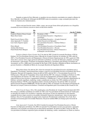 Segundo as regras do Novo Mercado, os membros da nossa diretoria concordarão em cumprir as Regras do
Novo Mercado e da Câmara de Arbitragem da BOVESPA antes de assumirem o cargo, assinando para tanto um
Termo de Anuência dos Administradores.


        Abaixo está uma lista dos nomes, idades, cargos, ano em que foram eleitos pela primeira vez e biografias
resumidas de nossos diretores executivos atuais na data deste relatório.

                                    Ida
Nome                                 de                          Cargo                           Ano da 1a eleição
Frederico Pinheiro Fleury Curado     50    Presidente e CEO                                           1995
Mauro Kern Junior                    51    Vice-presidente Executivo – Engenharia e                   2007
                                           Tecnologia
Paulo Cesar de Souza e Silva         57    Vice-presidente Executivo – Aviação Comercial                2010
Artur Aparecido V. Coutinho          63    Diretor Executivo de Operações                               2005
Luiz Carlos Siqueira Aguiar          49    Vice-presidente Executivo – Embraer Defesa e                 2006
                                           Segurança
Flávio Rímoli                        53    Vice-Presidente Executivo e Conselheiro Geral                2007
Antônio Júlio Franco                 63    Vice-Presidente Executivo – Pessoal                          2007
Paulo Penido Pinto Marques           55    Vice-Presidente Executivo –Diretor Financeiro e              2011
                                           de Relações com Investidores

         Frederico Pinheiro Fleury Curado. Em 23 de abril de 2007, Curado foi nomeado Presidente e CEO da
Embraer. Foi Vice-Presidente Executivo para o Mercado da Aviação Comercial, de setembro de 1998 a abril de
2007, e Vice-Presidente Executivo de Planejamento e Desenvolvimento Organizacional, de 1995 a agosto de 1998.
Antes disso, exerceu vários cargos gerenciais diferentes na Embraer, nas áreas de fabricação, produção, tecnologia
da informação e subcontratos. É bacharel em Engenharia Mecânica e Aeronáutica pelo Instituto Tecnológico de
Aeronáutica, ou ITA, e MBA pela Universidade de São Paulo (USP). Recebeu a Medalha de Mérito Aeronáutico do
governo brasileiro e a Medalha de Mérito da Associação Brasileira de Engenharia Militar.


         Mauro Kern Junior. Em abril de 2011, Kern foi nomeado Vice-presidente Executivo da Embraer para o
Engenharia e Tecnologia. Anteriormente Kern ocupou o cargo de Vice-presidente Executivo da Embraer para Novos
Programas, Mercado de Companhias Aéreas de abril de 2010 a abril de 2011, e Vice-presidente Executivo da
Embraer para o Mercado de Companhias Aéreas desde abril de 2007. Ele começou a trabalhar na Embraer em 1982
como Engenheiro de Sistemas. Em 1984, atuou na Divisão de Equipamentos da Embraer (EDE), uma empresa
especializada em trens de pouso e equipamentos hidráulicos. Trabalhou por 11 anos em diferentes departamentos da
Embraer, incluindo engenharia, marketing, vendas e atendimento ao cliente. Em 1999, trabalhou na Gestão do
Programa Embraer 170/190, como Engenheiro-Chefe e Gerente do Programa. Em abril de 2004, foi nomeado
Diretor Geral do Programa EMBRAER 170/190. Em julho de 2005, foi nomeado Vice-Presidente de Programas de
Mercado da Aviação Comercial da Embraer. É bacharel em Engenharia pela Universidade do Rio Grande do Sul.


        Paulo Cesar de Souza e Silva. Silva atualizações como Presidente de Aviação Comercial desde abril 2010.
Ele começou a trabalhar na Embraer em outubro de 1997 como Vice-presidente de Financiamento de Vendas para
os mercados de aviação civil e de defesa e segurança. Silva possui 24 anos de experiência no setor bancário,
ocupando diversos cargos executivos em grandes instituições financeiras internacionais. Antes de entrar para a
Embraer, Silva foi Vice-presidente do grupo Latino-Americano Westdeutsche Landesbank, Nova York. Ele é
formado em Economia pela Universidade Mackenzie. Ele possui também MBA em finanças pela Université de
Lausanne.


         Artur Aparecido V. Coutinho. Em 2010, Coutinho foi nomeado Vice-Presidente Executivo e Diretor
Executivo de Operações da Embraer. Em 2005, foi nomeado Vice-Presidente executivo de aquisições e operações
industriais e tem assumido essa função até ser eleito Diretor-presidente. De janeiro de 2003 a março de 2005, foi
vice-presidente da Embraer responsável pelas atividades de marketing, vendas e atendimento ao cliente na América




                                                       100
 