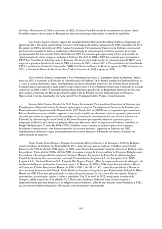 do Norte. De fevereiro de 2000 a dezembro de 2002, foi nosso Vice-Presidente de atendimento ao cliente. Antes,
Coutinho ocupou vários cargos na Embraer nas áreas de marketing, treinamento e controle de qualidade


         Luiz Carlos Siqueira Aguiar. Aguiar foi nomeado Diretor-Presidente da Embraer Defesa e Segurança em
janeiro de 2011. Ele atuou como Diretor Executivo de Finanças da Embraer de janeiro de 2009 a dezembro de 2010.
De janeiro de 2006 a dezembro de 2008, Aguiar foi nomeado Vice-presidente Executivo da Embraer, responsável
pelo mercado mundial de defesa e marketing e administração de contratos para produtos e sistemas de aviação
governamental. De fevereiro de 2003 a dezembro de 2005, foi nomeado para representar a Previ no Conselho de
Administração de várias empresas, inclusive a Embraer. De abril de 2004 a 2005, foi nomeado para representar a
PREVI no Conselho de Administração da Embraer. Ele foi membro do Conselho de Administração da SBCE, uma
empresa seguradora brasileira de maio de 2001 a fevereiro de 2003, e desde 2003 é Vice-presidente do Conselho da
CPFL e membro do Comitê de Finanças da CVRD. Foi Diretor do Banco do Brasil de agosto de 2000 a fevereiro de
2003, e Gerente do Banco do Brasil em Nova York de fevereiro de 1997 a agosto de 2000.


         Flávio Rímoli. Rímoli é atualmente o Vice-Presidente Executivo e Conselheiro Geral da Embraer . Desde
maio de 2005, é secretário do Conselho de Administração da Embraer. O Sr. Rímoli trabalha na Embraer há mais de
31 anos e ocupou diferentes cargos, principalmente nas áreas industrial e comercial. Foi Gerente-Geral Sênior de
Contratos para o mercado de aviação comercial por muitos anos e Vice-Presidente Sênior para o mercado de aviação
comercial, de 2002 a 2005. É bacharel em Engenharia Mecânica pela Escola de Engenharia Industrial de São José
dos Campos, é formado em Direito pela Universidade Vale do Paraíba e possui Especialização em Pesquisa
Operacional e Lei das Sociedades por Ações pelo ITA e Fundação Getúlio Vargas, respectivamente.


          Antonio Júlio Franco. Em abril de 2010 Franco foi nomeado Vice-presidente Executivo da Embraer para
Planejamento e Desenvolvimento de Pessoal, após ocupar o cargo de Vice-presidente Executivo da Embraer para
Desenvolvimento Organizacional e Pessoal desde 2007. Desde abril de 2010 Franco é responsável por assessorar o
Diretor-Presidente em seu trabalho corporativo em relação a políticas e diretrizes relativas a pessoas, processos de
sucessão para todos os cargos essenciais, estratégia de remuneração, remuneração dos executivos e assessorar o
Conselho de Administração e seu Comitê de Recursos Humanos para questões relativas a pessoas e para a
integração do Brasil e do exterior em relação a Recursos Humanos. Antes de ingressar na Embraer, trabalhou no
Grupo Odebrecht por 25 anos. De 1999 a 2002, trabalhou como consultor de negócios para várias empresas
brasileiras e internacionais, com foco em questões de recursos humanos. Ingressou na Embraer em 2002,
trabalhando em diferentes cargos do departamento de recursos humanos. É formado em direito e bacharel em
administração de negócios.


         Paulo Penido Pinto Marques. Marques foi nomeado Diretor Executivo de Finanças e Chefe de Relações
com Investidores da Embraer em 18 de julho de 2011. Antes de ingressar na Embraer, trabalhou como Diretor
Executivo da CSN de abril de 2009 a junho de 2011 como Diretor Executivo de Finanças e Diretor de Relações com
Investidores. Entre abril de 2000 e abril de 2009 ele ocupou o cargo de Vice-presidente de Finanças, Relações com
Investidores e Tecnologia da Informação na Usiminas. Marques foi membro do Conselho de Administração e
Comitê de Gestão de diversas empresas, incluindo Transnordestina Logística S.A., Ita Energética S.A., MRS
Logística S.A., Nacional Minérios S.A., Usiparts, Rio Negro e Unigal. Além de empresas do setor de siderurgia, ele
também trabalhou em instituições financeiras como J. P. Morgan, de 1995 a 2000, como Vice-presidente e Diretor
de Finanças e Crédito Bancário em Boston, de 1993 a 1995 e, de 1981 a 1993, como Vice-presidente e Diretor de
diversas áreas financeiras do Citibank. Paulo Penido se formou em Engenharia pela Universidade Federal de Minas
Gerais em 1980. Ele possui pós-graduação nas áreas de gerenciamento de risco, mercados de capitais, finanças
corporativas, securitização, crédito e fusões e aquisições. Em 12 de abril de 2012, anunciamos a renúncia de
Marques, válida a partir de 13 de abril de 2012. Nessa data, Frederico Pinheiro Fleury Curado assumiu a
responsabilidade pela área financeira e de relações com investidores, além de suas funções como Presidente e CEO,
até que um novo diretor financeiro e de relações com investidores seja nomeado.




                                                         101
 