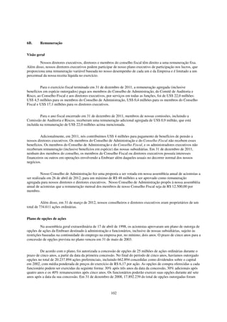 6B.     Remuneração


Visão geral

        Nossos diretores executivos, diretores e membros do conselho fiscal têm direito a uma remuneração fixa.
Além disso, nossos diretores executivos podem participar de nosso plano executivo de participação nos lucros, que
proporciona uma remuneração variável baseada no nosso desempenho de cada um e da Empresa e é limitado a um
percentual da nossa receita líquida no exercício.


         Para o exercício fiscal terminado em 31 de dezembro de 2011, a remuneração agregada (inclusive
benefícios em espécie outorgados) paga aos membros do Conselho de Administração, do Comitê de Auditoria e
Risco, ao Conselho Fiscal e aos diretores executivos, por serviços em todas as funções, foi de US$ 22,0 milhões:
US$ 4,5 milhões para os membros do Conselho de Administração, US$ 0,4 milhões para os membros do Conselho
Fiscal e US$ 17,1 milhões para os diretores executivos.


         Para o ano fiscal encerrado em 31 de dezembro de 2011, membros de nossas comissões, incluindo a
Comissão de Auditoria e Riscos, receberam uma remuneração adicional agregada de US$ 0,9 milhão, que está
incluída na remuneração de US$ 22,0 milhões acima mencionada.


         Adicionalmente, em 2011, nós contribuímos US$ 4 milhões para pagamento de benefícios de pensão a
nossos diretores executivos. Os membros do Conselho de Administração e do Conselho Fiscal não recebem esses
benefícios. Os membros do Conselho de Administração e do Conselho Fiscal, e os administradores executivos não
receberam remuneração (inclusive benefícios em espécie) das nossas subsidiárias. Em 31 de dezembro de 2011,
nenhum dos membros do conselho, os membros do Conselho Fiscal ou diretores executivos possuía interesses
financeiros ou outros em operações envolvendo a Embraer além daqueles usuais no decorrer normal dos nossos
negócios.


          Nosso Conselho de Administração fez uma proposta a ser votada em nossa assembleia anual de acionistas a
ser realizada em 26 de abril de 2012, para um máximo de R$ 48 milhões a ser aprovado como remuneração
agregada para nossos diretores e diretores executivos. Nosso Conselho de Administração propôs à nossa assembléia
anual de acionistas que a remuneração mensal dos membros de nosso Conselho Fiscal seja de R$ 12.500,00 por
membro.


          Além disso, em 31 de março de 2012, nossos conselheiros e diretores executivos eram proprietários de um
total de 734.611 ações ordinárias.


Plano de opções de ações

         Na assembleia geral extraordinária de 17 de abril de 1998, os acionistas aprovaram um plano de outorga de
opções de ações da Embraer destinado à administração e funcionários, inclusive de nossas subsidiárias, sujeito às
restrições baseadas na continuidade do emprego na empresa por, no mínimo, dois anos. O prazo de cinco anos para a
concessão de opções prevista no plano venceu em 31 de maio de 2003.


         De acordo com o plano, foi autorizada a concessão de opções de 25 milhões de ações ordinárias durante o
prazo de cinco anos, a partir da data da primeira concessão. No final do período de cinco anos, havíamos outorgado
opções no total de 20.237.894 ações preferenciais, incluindo 662.894 concedidas como dividendos sobre o capital
em 2002, com média ponderada de preços do exercício de R$ 6,17 por ação. As opções de compra oferecidas a cada
funcionário podem ser exercidas da seguinte forma: 30% após três anos da data da concessão, 30% adicionais após
quatro anos e os 40% remanescentes após cinco anos. Os funcionários poderão exercer suas opções durante até sete
anos após a data da sua concessão. Em 31 de dezembro de 2008, 17.892.239 do total de opções outorgadas foram



                                                       102
 