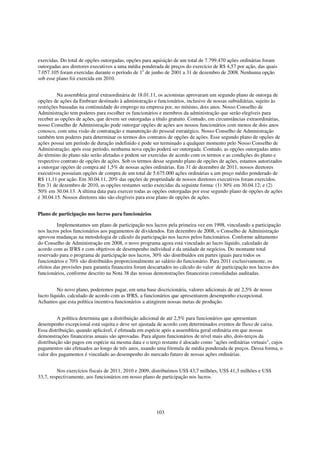 exercidas. Do total de opções outorgadas, opções para aquisição de um total de 7.799.470 ações ordinárias foram
outorgadas aos diretores executivos a uma média ponderada de preços do exercício de R$ 4,57 por ação, das quais
7.057.105 foram exercidas durante o período de 1o de junho de 2001 a 31 de dezembro de 2008. Nenhuma opção
sob esse plano foi exercida em 2010.


         Na assembleia geral extraordinária de 18.01.11, os acionistas aprovaram um segundo plano de outorga de
opções de ações da Embraer destinado à administração e funcionários, inclusive de nossas subsidiárias, sujeito às
restrições baseadas na continuidade do emprego na empresa por, no mínimo, dois anos. Nosso Conselho de
Administração tem poderes para escolher os funcionários e membros da administração que serão elegíveis para
receber as opções de ações, que devem ser outorgadas a título gratuito. Contudo, em circunstâncias extraordinárias,
nosso Conselho de Administração pode outorgar opções de ações aos nossos funcionários com menos de dois anos
conosco, com uma visão de contratação e manutenção do pessoal estratégico. Nosso Conselho de Administração
também tem poderes para determinar os termos dos contratos de opções de ações. Esse segundo plano de opções de
ações possui um período de duração indefinido e pode ser terminado a qualquer momento pelo Nosso Conselho de
Administração; após esse período, nenhuma nova opção poderá ser outorgada. Contudo, as opções outorgadas antes
do término do plano não serão afetadas e podem ser exercidas de acordo com os termos e as condições do plano e
respectivo contrato de opções de ações. Sob os termos desse segundo plano de opções de ações, estamos autorizados
a outorgar opções de compra até 1,5% de nossas ações ordinárias. Em 31 de dezembro de 2011, nossos diretores
executivos possuíam opções de compra de um total de 5.675.000 ações ordinárias a um preço médio ponderado de
R$ 11,11 por ação. Em 30.04.11, 20% das opções de propriedade de nossos diretores executivos foram exercidos.
Em 31 de dezembro de 2010, as opções restantes serão exercidas da seguinte forma: (1) 30% em 30.04.12; e (2)
50% em 30.04.13. A última data para exercer todas as opções outorgadas por esse segundo plano de opções de ações
é 30.04.15. Nossos diretores não são elegíveis para esse plano de opções de ações.


Plano de participação nos lucros para funcionários

         Implementamos um plano de participação nos lucros pela primeira vez em 1998, vinculando a participação
nos lucros pelos funcionários aos pagamentos de dividendos. Em dezembro de 2008, o Conselho de Administração
aprovou mudanças na metodologia de cálculo da participação nos lucros pelos funcionários. Conforme aditamento
do Conselho de Administração em 2008, o novo programa agora está vinculado ao lucro líquido, calculado de
acordo com as IFRS e com objetivos de desempenho individual e da unidade de negócios. Do montante total
reservado para o programa de participação nos lucros, 30% são distribuídos em partes iguais para todos os
funcionários e 70% são distribuídos proporcionalmente ao salário do funcionário. Para 2011 exclusivamente, os
efeitos das provisões para garantia financeira foram descartados no cálculo do valor de participação nos lucros dos
funcionários, conforme descrito na Nota 38 das nossas demonstrações financeiras consolidadas auditadas.


         No novo plano, poderemos pagar, em uma base discricionária, valores adicionais de até 2,5% de nosso
lucro líquido, calculado de acordo com as IFRS, a funcionários que apresentarem desempenho excepcional.
Achamos que esta política incentiva funcionários a atingirem nossas metas de produção.


          A política determina que a distribuição adicional de até 2,5% para funcionários que apresentam
desempenho excepcional está sujeita e deve ser ajustada de acordo com determinados eventos de fluxo de caixa.
Essa distribuição, quando aplicável, é efetuada em espécie após a assembleia geral ordinária em que nossas
demonstrações financeiras anuais são aprovadas. Para alguns funcionários de nível mais alto, dois-terços da
distribuição são pagos em espécie na mesma data e o terço restante é alocado como "ações ordinárias virtuais", cujos
pagamentos são efetuados ao longo de três anos, usando uma fórmula de média ponderada de preços. Dessa forma, o
valor dos pagamentos é vinculado ao desempenho do mercado futuro de nossas ações ordinárias.


         Nos exercícios fiscais de 2011, 2010 e 2009, distribuímos US$ 43,7 milhões, US$ 41,3 milhões e US$
33,7, respectivamente, aos funcionários em nosso plano de participação nos lucros.




                                                        103
 