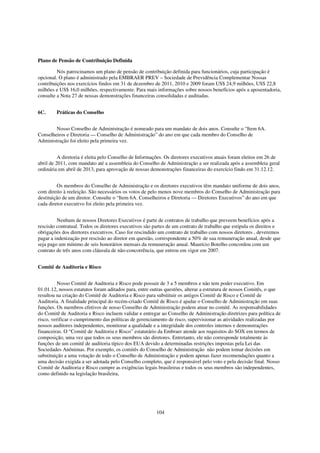 Plano de Pensão de Contribuição Definida

         Nós patrocinamos um plano de pensão de contribuição definida para funcionários, cuja participação é
opcional. O plano é administrado pela EMBRAER PREV – Sociedade de Previdência Complementar Nossas
contribuições nos exercícios findos em 31 de dezembro de 2011, 2010 e 2009 foram US$ 24,9 milhões, US$ 22,8
milhões e US$ 16,0 milhões, respectivamente. Para mais informações sobre nossos benefícios após a aposentadoria,
consulte a Nota 27 de nossas demonstrações financeiras consolidadas e auditadas.


6C.     Práticas do Conselho


        Nosso Conselho de Administração é nomeado para um mandato de dois anos. Consulte o “Item 6A.
Conselheiros e Diretoria — Conselho de Administração” do ano em que cada membro do Conselho de
Administração foi eleito pela primeira vez.


          A diretoria é eleita pelo Conselho de Informações. Os diretores executivos atuais foram eleitos em 26 de
abril de 2011, com mandato até a assembleia do Conselho de Administração a ser realizada após a assembleia geral
ordinária em abril de 2013, para aprovação de nossas demonstrações financeiras do exercício findo em 31.12.12.


         Os membros do Conselho de Administração e os diretores executivos têm mandato uniforme de dois anos,
com direito à reeleição. São necessários os votos de pelo menos nove membros do Conselho de Administração para
destituição de um diretor. Consulte o “Item 6A. Conselheiros e Diretoria — Diretores Executivos” do ano em que
cada diretor executivo foi eleito pela primeira vez.


         Nenhum de nossos Diretores Executivos é parte de contratos de trabalho que preveem benefícios após a
rescisão contratual. Todos os diretores executivos são partes de um contrato de trabalho que estipula os direitos e
obrigações dos diretores executivos. Caso for rescindido um contrato de trabalho com nossos diretores , deveremos
pagar a indenização por rescisão ao diretor em questão, correspondente a 50% de sua remuneração anual, desde que
seja pago um mínimo de seis honorários mensais da remuneração anual. Maurício Botelho concordou com um
contrato de três anos com cláusula de não-concorrência, que entrou em vigor em 2007.


Comitê de Auditoria e Risco


          Nosso Comitê de Auditoria e Risco pode possuir de 3 a 5 membros e não tem poder executivo. Em
01.01.12, nossos estatutos foram aditados para, entre outras questões, alterar a estrutura de nossos Comitês, o que
resultou na criação do Comitê de Auditoria e Risco para substituir os antigos Comitê de Risco e Comitê de
Auditoria. A finalidade principal do recém-criado Comitê de Risco é ajudar o Conselho de Administração em suas
funções. Os membros efetivos de nosso Conselho de Administração podem atuar no comitê. As responsabilidades
do Comitê de Auditoria e Risco incluem validar e entregar ao Conselho de Administração diretrizes para política de
risco, verificar o cumprimento das políticas de gerenciamento de risco, supervisionar as atividades realizadas por
nossos auditores independentes, monitorar a qualidade e a integridade dos controles internos e demonstrações
financeiras. O “Comitê de Auditoria e Risco” estatutário da Embraer atende aos requisitos do SOX em termos de
composição, uma vez que todos os seus membros são diretores. Entretanto, ele não corresponde totalmente às
funções de um comitê de auditoria típico dos EUA devido a determinadas restrições impostas pela Lei das
Sociedades Anônimas. Por exemplo, os comitês do Conselho de Administração não podem tomar decisões em
substituição a uma votação de todo o Conselho de Administração e podem apenas fazer recomendações quanto a
uma decisão exigida a ser adotada pelo Conselho completo, que é responsável pelo voto e pela decisão final. Nosso
Comitê de Auditoria e Risco cumpre as exigências legais brasileiras e todos os seus membros são independentes,
como definido na legislação brasileira,




                                                        104
 