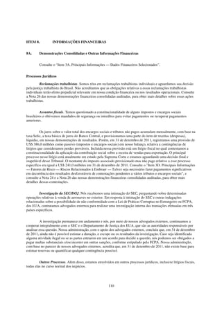 ITEM 8.           INFORMAÇÕES FINANCEIRAS


8A.      Demonstrações Consolidadas e Outras Informações Financeiras


         Consulte o “Item 3A. Principais Informações — Dados Financeiros Selecionados”.


Processos Jurídicos

          Reclamações trabalhistas. Somos réus em reclamações trabalhistas individuais e aguardamos sua decisão
pela justiça trabalhista do Brasil. Não acreditamos que as obrigações relativas a essas reclamações trabalhistas
individuais terão efeito prejudicial relevante em nossa condição financeira ou nos resultados operacionais. Consulte
a Nota 26 das nossas demonstrações financeiras consolidadas auditadas, para obter mais detalhes sobre essas ações
trabalhistas.


          Assuntos fiscais. Temos questionado a constitucionalidade de alguns impostos e encargos sociais
brasileiros e obtivemos mandados de segurança ou interditos para evitar pagamentos ou recuperar pagamentos
anteriores.


          Os juros sobre o valor total dos encargos sociais e tributos não pagos acumulam mensalmente, com base na
taxa Selic, a taxa básica de juros do Banco Central, e provisionamos uma parte do item de receitas (despesas),
líquidas, em nossas demonstrações de resultados. Porém, em 31 de dezembro de 2011, registramos uma provisão de
US$ 386,0 milhões como passivo (impostos e encargos sociais) em nosso balanço, relativa a contingências de
litígios que consideramos perdas prováveis. Incluída nessa provisão está um litígio fiscal no qual contestamos a
constitucionalidade da aplicação da contribuição social sobre a receita de vendas para exportação. O principal
processo nesse litígio está atualmente em estudo pela Suprema Corte e estamos aguardando uma decisão final e
inapelável desse Tribunal. O montante do imposto associado provisionado mas não pago relativo a esse processo
específico era igual a US$ 241,0 milhões em 31 de dezembro de 2011. Consulte o "Item 3D. Principais Informações
— Fatores de Risco — Riscos Relacionados à Embraer — Talvez seja necessário fazer pagamentos significativos
em decorrência dos resultados desfavoráveis de contestações pendentes a vários tributos e encargos sociais”, e
consulte a Nota 24 e a Nota 26 das nossas demonstrações financeiras consolidadas auditadas, para obter mais
detalhes dessas contestações.


         Investigação da SEC/DOJ. Nós recebemos uma intimação do SEC, perguntando sobre determinadas
operações relativas à venda de aeronaves no exterior. Em resposta à intimação do SEC e outras indagações
relacionadas sobre a possibilidade de não conformidade com a Lei de Práticas Corruptas no Estrangeiro ou FCPA,
dos EUA, contratamos advogados externos para realizar uma investigação interna das transações efetuadas em três
países específicos.


          A investigação permanece em andamento e nós, por meio de nossos advogados externos, continuamos a
cooperar integralmente com o SEC e o Departamento de Justiça dos EUA, que são as autoridades responsáveis por
analisar essa questão. Nossa administração, com o apoio dos advogados externos, concluiu que, em 31 de dezembro
de 2011, ainda não é possível estimar a duração, o escopo ou os resultados da investigação. Caso seja identificada
alguma atividade ilegal ou se as partes entrarem em um acordo para decidir a questão, nós podemos ser obrigados a
pagar multas substanciais e/ou incorrer em outras sanções, conforme estipulado pela FCPA. Nossa administração,
com base no parecer de nossos advogados externos, acredita que, em 31 de dezembro de 2011, não existe base para
estimar reservas ou quantificar qualquer contingência possível.


         Outros Processos. Além disso, estamos envolvidos em outros processos jurídicos, inclusive litígios fiscais,
todas elas no curso normal dos negócios.




                                                        110
 