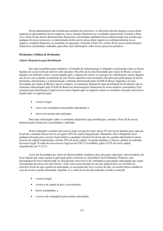 Nossa administração não acredita que nenhum dos processos, se obtiverem decisão negativa, possa afetar
material ou adversamente nossos negócios, nossa situação financeira ou o resultados operacional. Consulte a Nota
24 e a Nota 26 das nossas demonstrações financeiras consolidadas auditadas.Nossa administração não acredita que
qualquer de nossos processos, se determinado desfavorável, possa afetar negativa ou substancialmente nosso
negócio, condição financeira ou resultados de operações. Consulte a Nota 24 e a Nota 26 de nossas demonstrações
financeiras consolidadas auditadas, para obter mais informações sobre nossos processos jurídicos.


Dividendos e Política de Dividendos

Valores Disponíveis para Distribuição


         Em cada assembleia geral ordinária, o Conselho de Administração é obrigado a recomendar como os lucros
líquidos do exercício fiscal anterior serão alocados. Para fins da Lei das Sociedades por Ações do Brasil, os lucros
líquidos são definidos como a receita líquida após o imposto de renda e os encargos de contribuições sociais daquele
ano fiscal, sem as perdas acumuladas de anos fiscais anteriores nem montantes alocados para participação de lucros
destinada a funcionários e à administração, conforme determinado pelos GAAP do Brasil. Segundo a Lei das
Sociedades por Ações do Brasil e nossos estatutos, os montantes disponíveis para distribuição de dividendos são os
montantes determinados pelo GAAP do Brasil nas demonstrações financeiras de nossa empresa controladora. Esse
montante para distribuição é igual ao nosso lucro líquido após os impostos menos os montantes alocados desse lucro
líquido após os impostos para:


          •    a reserva legal;

          •    reserva de contingência para perdas antecipadas; e

          •    reserva de receitas não realizadas.

        Para mais informações sobre os montantes disponíveis para distribuição, consulte a Nota 28 de nossas
demonstrações financeiras consolidadas e auditadas.


          Somos obrigados a manter uma reserva legal, em que devemos alocar 5% dos lucros líquidos para cada ano
fiscal até o montante dessa reserva ser igual a 20% do capital integralizado. Entretanto, não é obrigatório fazer
qualquer alocação para a reserva legal relativa a qualquer exercício fiscal em que ela, quando adicionada às outras
reservas de capital estabelecidas, exceder 30% do nosso capital. As perdas líquidas, se houver, podem ser cobradas
da reserva legal. O saldo da nossa reserva legal era de US$ 131,6 milhões, igual a 9,2% do nosso capital
integralizado em 31.12.11.


         A Lei das Sociedades por Ações do Brasil também estabelece duas alocações adicionais, discricionárias, do
lucro líquido que estão sujeitas à aprovação pelos acionistas na Assembleia Geral Ordinária. Primeiro, uma
porcentagem do lucro líquido pode ser alocada para uma reserva de contingência para perdas antecipadas que sejam
consideradas prováveis em anos futuros. Todo valor assim alocado em um ano anterior deve ser revertido no
exercício fiscal em que a perda era antecipada, se esta perda não vier a ocorrer de fato, ou receber baixa contábil no
caso de ocorrer a perda antecipada. Segundo, se o valor da receita não realizada exceder a soma de:


          •    a reserva legal;

          •    a reserva de capital de giro e investimento;

          •    lucros acumulados; e

          •    a reserva de contingência para perdas antecipadas,




                                                         111
 