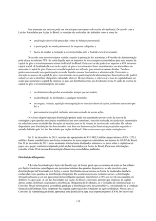 Esse montante em excesso pode ser alocado para uma reserva de receita não realizada. De acordo com a
Lei das Sociedades por Ações do Brasil, as receitas não realizadas são definidas como a soma de:


          •    atualização do nível de preço das contas do balanço patrimonial;

          •    a participação na renda patrimonial de empresas coligadas; e

          •    lucros de vendas a prestação a serem recebidas após o final do exercício seguinte.

          De acordo com nossos estatutos sociais e sujeito à aprovação dos acionistas, o Conselho de Administração
pode alocar no mínimo 75% da renda líquida após os impostos de nossa empresa controladora para uma reserva de
capital de giro e investimento nos termos do GAAP do Brasil. Esta reserva não poderá ser superior a 80% do nosso
capital social. A finalidade da reserva de capital de giro e investimento é fazer investimentos em ativos fixos ou
aumentar o capital de giro. Esta reserva também poderá ser utilizada para amortizar nossas dívidas. Também
poderemos conceder uma participação na renda líquida a nossos funcionários e administração. Entretanto, a
alocação na reserva de capital de giro e investimento ou na participação da administração e funcionários não poderá
reduzir o valor a distribuir obrigatório (abordado abaixo). De outra forma, o valor em excesso do capital deverá ser
usado para aumentar o capital da empresa ou para ser distribuído como um dividendo à vista. O saldo da reserva de
capital de giro e investimento pode ser usado:


          •    no abatimento das perdas acumuladas, sempre que necessário;

          •    na distribuição de dividendos, a qualquer momento;

          •    no resgate, retirada, aquisição ou reaquisição no mercado aberto de ações, conforme autorizado por
               lei; e

          •    para aumentar o capital, inclusive com uma emissão de novas ações.

        Os valores disponíveis para distribuição podem ainda ser aumentados por reversão da reserva de
contingência para perdas antecipadas estabelecida em anos anteriores, mas não realizada, ou ainda mais aumentados
ou reduzidos como resultado das alocações de receitas para ou da reserva de receitas não realizadas. Os valores
disponíveis para distribuição são determinados com base em demonstrações financeiras preparadas seguindo o
método definido pela Lei das Sociedades por Ações do Brasil. Não temos reserva para tais contingências.


         Em 31 de dezembro de 2011, receitas não apropriadas de R$ 2.002,5 milhões (equivalentes a US$ 1.573,1
milhões) foram contabilizadas nos livros estatutários de nossa empresa controladora nos termos do GAAP do Brasil.
Em 31 de dezembro de 2011, esses montantes não incluíam dividendos mínimos e os juros sobre o capital social
pagos ou a pagar, conforme estipulado pela Lei das Sociedades por Ações do Brasil. Para mais informações,
consulte a Nota 28 de nossas demonstrações financeiras consolidadas auditadas.


Distribuição Obrigatória


          A Lei das Sociedades por Ações do Brasil exige, de forma geral, que os estatutos de todas as Sociedades
por Ações brasileiras especifiquem um percentual mínimo das quantias disponíveis, a cada exercício, para
distribuição por tal Sociedade por Ações, a serem distribuídas aos acionistas na forma de dividendos, também
conhecidas como quantias de distribuição obrigatória. De acordo com nossos estatutos sociais, a distribuição
obrigatória baseia-se em um percentual do lucro líquido ajustado, não inferior a 25%, em vez de uma quantia em
dinheiro fixa por ação. A Lei das Sociedades por Ações do Brasil, entretanto, permite que empresas de capital
aberto, como a Embraer, suspendam a distribuição obrigatória de dividendos, se o Conselho de Administração e o
Conselho Fiscal informarem à assembleia geral que a distribuição seria desaconselhável, considerando-se a condição
financeira da Embraer. Essa suspensão fica sujeita à aprovação dos portadores de ações ordinárias. Nesse caso, o
Conselho de Administração deverá apresentar uma justificativa para esta suspensão junto à CVM. Os lucros não


                                                        112
 
