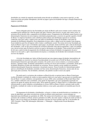distribuídos em virtude da suspensão mencionada acima deverão ser atribuídos a uma reserva especial e, se não
forem absorvidos por perdas subseqüentes, deverão ser pagos à guisa de dividendos tão logo a situação financeira da
empresa o permita.


Pagamento de Dividendos


          Somos obrigados pela Lei das Sociedades por Ações do Brasil e pelo nosso estatuto social a realizar uma
assembleia geral ordinária até o final do quarto mês após o final de cada exercício, na qual, entre outras coisas, os
acionistas devem decidir sobre o pagamento de dividendos anuais. O pagamento dos dividendos anuais baseia-se nas
demonstrações financeiras de nossa empresa controladora preparadas para o exercício em questão segundo o GAAP
do Brasil. As empresas brasileiras como a Embraer podem efetuar uma distribuição especial aos acionistas,
conhecida como juros sobre o capital social, que pode ser distribuída no lugar de dividendos como parte do
montante de distribuição obrigatória. Esses pagamentos de juros sobre o capital social são tratados como despesas
fiscais dedutíveis para fins de imposto sobre a renda e contribuições sociais. Nos termos da Lei das Sociedades por
Ações do Brasil, exige-se que os dividendos sejam pagos, em princípio, dentro de 60 dias após a data da declaração
dos dividendos, a não ser que uma resolução dos acionistas determine outra data de pagamento, o qual, em qualquer
caso, deverá ocorrer antes do final do exercício no qual se declararam os dividendos. Cada acionista tem um prazo
de três anos a partir da data de pagamento dos dividendos para reclamar dividendos (ou pagamento de juros)
relativos às suas ações e, após o encerramento de tal prazo, os montantes de dividendos não reclamados reverterão
em favor da empresa.


         A Lei das Sociedades por Ações do Brasil permite que uma empresa pague dividendos intermediários de
lucros acumulados no exercício ou semestre fiscal precedente, de acordo com os GAAP do Brasil, com base nas
demonstrações financeiras aprovadas pelos acionistas. De acordo com os nossos estatutos, os acionistas podem
declarar, a qualquer tempo, dividendos intermediários com base nos lucros pré-existentes e acumulados, desde que o
dividendo obrigatório já tenha sido distribuído aos acionistas. Nossos estatutos sociais também nos permitem
elaborar demonstrações financeiras semestrais e de períodos menores. Nosso Conselho de Administração poderá
aprovar a distribuição de dividendos calculada com base nestas demonstrações financeiras, mesmo antes de sua
aprovação pelos acionistas. Tais dividendos, entretanto, não poderão exceder à reserva de capital.


          De modo geral, os acionistas não residentes no Brasil deverão se registrar junto ao Banco Central para
receber dividendos, resultados de vendas ou outras quantias relativas às suas ações e que possam ser remetidos para
fora do Brasil. As ações ordinárias correspondentes às nossas ADSs serão custodiadas no Brasil pelo Banco Itaú
S.A., também conhecido como custodiante, como agente do depositário, que será o proprietário registrado nos
registros do agente de registro das nossas ações. Nosso agente de registro é o Banco Itaú S.A. O depositário registra
eletronicamente as ações ordinárias correspondentes às nossas ADSs no Banco Central e, portanto, pode receber
dividendos, resultados de vendas ou outras quantias relativas a essas ações, que podem ser remetidas para fora do
Brasil.


          Os pagamentos de dividendos e distribuições, se houver, se farão em moeda brasileira ao custodiante, em
nome do depositário, que então converterá tais receitas em dólares norte-americanos a serem entregues ao
depositário para distribuição aos portadores de ADSs. Nos termos da lei brasileira em vigor, os dividendos pagos a
acionistas não residentes no Brasil, inclusive portadores de ADSs, não estão sujeitos a imposto de renda na fonte no
Brasil, a não ser em relação aos dividendos declarados com base nos lucros gerados antes de 31 de dezembro de
1995. Consulte o “Item 10E. Informações Adicionais — Tributação — Repercussões Fiscais Brasileiras
Relevantes".




                                                         113
 